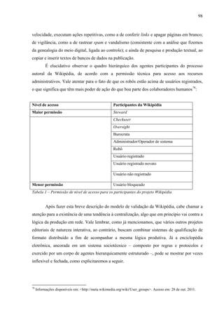 98
velocidade, executam ações repetitivas, como a de conferir links e apagar páginas em branco;
de vigilância, como a de rastrear spam e vandalismo (consistente com a análise que fizemos
da genealogia do meio digital, ligada ao controle); e ainda de pesquisa e produção textual, ao
copiar e inserir textos de bancos de dados na publicação.
É elucidativo observar o quadro hierárquico dos agentes participantes do processo
autoral da Wikipédia, de acordo com a permissão técnica para acesso aos recursos
administrativos. Vale atentar para o fato de que os robôs estão acima de usuários registrados,
o que significa que têm mais poder de ação do que boa parte dos colaboradores humanos78
:
Nível de acesso Participantes da Wikipédia
Maior permissão Steward
Checkuser
Oversight
Burocrata
Administrador/Operador de sistema
Robô
Usuário registrado
Usuário registrado novato
Usuário não registrado
Menor permissão Usuário bloqueado
Tabela 1 – Permissão de nível de acesso para os participantes do projeto Wikipédia
Após fazer esta breve descrição do modelo de validação da Wikipédia, cabe chamar a
atenção para a existência de uma tendência à centralização, algo que em princípio vai contra a
lógica da produção em rede. Vale lembrar, como já mencionamos, que vários outros projetos
editoriais de natureza interativa, ao contrário, buscam combinar sistemas de qualificação de
formato distribuído a fim de acompanhar a mesma lógica produtiva. Já a enciclopédia
eletrônica, ancorada em um sistema sociotécnico – composto por regras e protocolos e
exercido por um corpo de agentes hierarquicamente estruturado –, pode se mostrar por vezes
inflexível e fechada, como explicitaremos a seguir.
78
Informações disponíveis em: <http://meta.wikimedia.org/wiki/User_groups>. Acesso em: 28 de out. 2011.
 