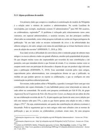 99
5.1.1 Alguns problemas do modelo
Um primeiro dado que comprova a tendência à centralização do modelo da Wikipédia
é a relação entre o número de usuários e administradores. Na versão Lusófona da
enciclopédia, por exemplo, atualmente existem 32 administradores79
para 946 566 usuários,
ou colaboradores, registrados80
. O problema é reforçado pelo relacionamento tenso entre
veteranos, em especial administradores, e usuários novatos, um dos principais conflitos
observados na comunidade, como relata pesquisa realizada na versão em língua portuguesa da
publicação: “de um lado estão os novatos reclamando do stress e da arbitrariedade dos
editores antigos e, de outro, antigos com status de autoridade que se irritam facilmente com os
erros de edição dos novatos” (JOHNSON, T., 2010, p. 202).
Esse dado revela a dificuldade de convivência entre o reduzido grupo de editores mais
antigos e os novos editores vindos em grande afluência, atraídos pela popularidade do projeto.
Os que chegam muitas vezes são surpreendidos por reversões de suas contribuições e até
punições, sem que entendam direito o que fizeram de errado. E os veteranos muitas vezes se
ocupam muito mais em participar de discussões e disputas do que em produzir algo relevante
para a publicação (JOHNSON, T., 2010). Essa autoridade exercida pelos mais antigos,
especialmente pelos administradores, tem consequências diretas no que é publicado, na
medida em que podem aprovar ou rejeitar as colaborações, o que se configura em uma
centralização na política editorial praticada.
Em resumo, todos podem editar a Wikipédia, a questão é conseguir fazer com que suas
contribuições não sejam eliminadas. E esta habilidade parece estar relacionada ao status de
cada editor na comunidade. De acordo com pesquisa coordenada por Edi H Chi, do grupo
Augmented Social Cognition de Palo Alto Researcher Center, as chances de um editor de elite
ter sua colaboração revertida são de 1%. Já para aqueles que fazem de uma a nove edições por
mês este número sobe para 15%, e para os que fazem apenas uma edição no mês, o índice
chega a 25%81
. Ou seja, estatisticamente, um quarto das contribuições de editores eventuais é
descartado. Pode-se argumentar que os mais antigos estão mais afinados com as normas da
publicação e que os novatos ou colaboradores eventuais erram mais. Só uma pesquisa
79
Informações disponíveis em: <http://pt.wikipedia.org/wiki/Wikipedia:Administradores>. Acesso em: 29 dez.
2011.
80
Informações disponíveis em: <http://pt.wikipedia.org/wiki/Wikipedia:Usu%C3%A1rios>. Acesso em: 29 dez.
2011.
81
Conferir em JOHNSON, Bobbie. Wikipedia approaches its limits. The Guardian, London, 12 Aug. 2009.
Disponível em: <http://www.guardian.co.uk/technology/2009/aug/12/wikipedia-deletionist-inclusionist>. Acesso
em: 11 jan. 2012.
 