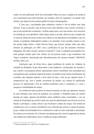 101
citados em uma publicação fiável têm notoriedade. Observe-se que a exigência de enredo já
em si questionável pois pode descartar, por exemplo, obras de vanguarda, e de grande valor
artístico, que fujam de uma estrutura padrão de roteiro cinematográfico.
É certo que a enciclopédia pode estabelecer critérios a fim de definir uma linha
editorial. O que se percebe é que da forma como estão definidos, esses critérios valorizam o
que já está reconhecido socialmente, e fecham espaço para o novo que muitas vezes mereceria
ser incluído por sua importância. Numa lógica oposta a da rede, observa-se por exemplo que
os temas da cultura de massa, muitas vezes efêmeros, são plenamente contemplados e que, no
entanto, as produções independentes tendem a ser rejeitadas. Como exemplo, citamos o caso
dos artistas Edgar Franco e Fábio Oliveira Nunes, que tiveram verbetes sobre suas obras
retirados da publicação, em 2007, com a justificativa de que não possuíam relevância.
Indignados, eles então criaram o projeto Freakpedia84
, como a verdadeira enciclopédia livre,
onde qualquer assunto pode virar verbete, em um protesto contra o que consideram uma
“lógica excludente, maximizada pelo desconhecimento dos assuntos tratados” (FRANCO;
NUNES, 2007, p.6) .
Analisamos aqui, de forma breve, alguns problemas do modelo de validação de
conteúdo da Wikipédia. O que observamos é uma tendência à centralização nas decisões o
que é oposto a sua proposta autoral, supostamente, aberta e distribuída. Esta contradição tem
consequências para a proposta original do projeto, na medida em que muitas contribuições são
revertidas, não chegando portanto a fazer parte da obra, a não ser por algumas horas. É
compreensível que, com o grande crescimento do projeto, seu sistema de qualificação
precisou ser aperfeiçoado a fim de combater problemas como o vandalismo e o spam e
assegurar a confiabilidade dos artigos.
Ao contrário de outros projetos de natureza interativa na rede, que optam por sistemas
de auto-valoração como forma de qualificar seu conteúdo, a Wikipédia adota um modelo
baseado em regras, algumas pré-definidas outras moldáveis pelas comunidades, e em um
sistema de fiscalização que envolve desde um corpo de administração com diversos níveis de
funções e privilégios, e ainda softwares que fiscalizam a edição dos artigos. Este método de
validação por vezes se mostra contraditório com a filosofia que norteou a criação do projeto,
já que a edição da enciclopédia livre e colaborativa é cada vez mais controlada e centralizada.
No entanto, provavelmente, foi a fórmula encontrada para dar conta da magnitude do projeto
com milhares de colaboradores ativos e milhões de artigos publicados.
84
Endereço eletrônico em: <http://www.freakpedia.org>.
 