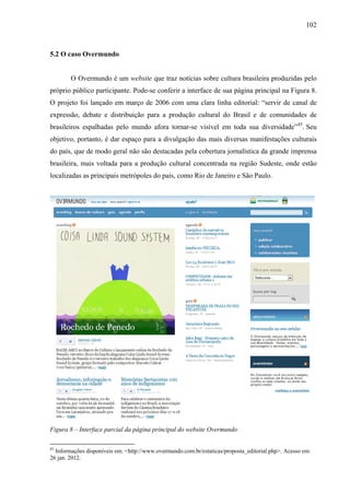 102
5.2 O caso Overmundo
O Overmundo é um website que traz notícias sobre cultura brasileira produzidas pelo
próprio público participante. Pode-se conferir a interface de sua página principal na Figura 8.
O projeto foi lançado em março de 2006 com uma clara linha editorial: “servir de canal de
expressão, debate e distribuição para a produção cultural do Brasil e de comunidades de
brasileiros espalhadas pelo mundo afora tornar-se visível em toda sua diversidade”85
. Seu
objetivo, portanto, é dar espaço para a divulgação das mais diversas manifestações culturais
do país, que de modo geral não são destacadas pela cobertura jornalística da grande imprensa
brasileira, mais voltada para a produção cultural concentrada na região Sudeste, onde estão
localizadas as principais metrópoles do país, como Rio de Janeiro e São Paulo.
Figura 8 – Interface parcial da página principal do website Overmundo
85
Informações disponíveis em: <http://www.overmundo.com.br/estaticas/proposta_editorial.php>. Acesso em:
26 jan. 2012.
 
