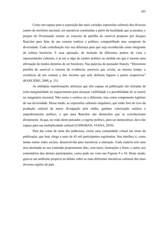 103
Como um espaço para a exposição das mais variadas expressões culturais dos diversos
cantos do território nacional, em narrativas construídas a partir da localidade que as produz, o
projeto do Overmundo remete ao conceito de partilha do sensível proposto por Jacques
Rancière para falar de um comum estético e político, compartilhado mas composto de
diversidade. Cada contribuição traz sua diferença para que seja reconhecida como integrante
da cultura brasileira. E essa operação, de inclusão de diferentes pontos de vista e
representações culturais, é já em si algo de caráter político na medida em que é mesmo uma
afirmação de modos distintos de ser brasileiro. Nas palavras do pensador francês: “Denomino
partilha do sensível o sistema de evidências sensíveis que revela, ao mesmo tempo, a
existência de um comum e dos recortes que nele definem lugares e partes respectivas”
(RANCIÈRE, 2009, p. 15).
As múltiplas manifestações artísticas que têm espaço na publicação são retiradas de
certa marginalidade ou esquecimento para alcançar visibilidade e a possibilidade de se inserir
no imaginário nacional. Não como o exótico ou o diferente, mas como componente legítimo
de sua diversidade. Desse modo, as expressões culturais singulares, que estão fora do eixo da
produção cultural de maior divulgação pela mídia, ganham valorização estética e
empoderamento político, o que para Rancière são dimensões que se correlacionam
diretamente. Já que, na visão deste pensador, o regime político, para ser democrático, deve dar
espaço para sua multiplicidade cultural (LONGMAN; VIANA, 2010).
Para dar conta de meta tão ambiciosa, existe uma comunidade virtual em torno da
publicação, que hoje chega a mais de 45 mil participantes registrados. Sua interface é, como
tantas outras redes sociais, desenvolvida para incentivar a interação. Cada matéria tem uma
área destinada ao seu conteúdo propriamente dito, com texto, ilustrações e fotos; e outra, aos
comentários dos demais participantes, como pode ser visto nas Figuras 9 e 10. Deste modo,
gera-se um ambiente propício ao debate sobre as mais diferentes iniciativas culturais das mais
diversas regiões do país.
 
