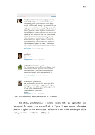 105
Figura 10 – Comentários à matéria publicada no Overmundo
Por último, complementando o sistema, existem perfis que representam cada
participante do projeto, como exemplificado na Figura 11, com algumas informações
pessoais, o registro de suas publicações e preferências no site, e ainda recursos para enviar
mensagem, marcar como favorito ou bloquear.
 