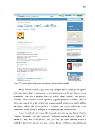 106
Figura 11 – Página do perfil de um dos participantes inscritos no Overmundo
O seu modelo editorial é open publishing: qualquer pessoa, desde que se registre,
fornecendo alguns dados pessoais, pode enviar matérias para uma das suas áreas: overblog
(reportagens, entrevistas e críticas); banco de cultura (obras culturais); guia (lugares,
atividades, comidas, festas e eventos regulares); e agenda (programas e eventos). Desde o
início, sua proposta foi a de construir um sistema editorial interativo, no qual o público
participante pudesse não apenas produzir o conteúdo, mas também editá-lo de forma
colaborativa, e ainda definir os destaques na sua página principal, através de voto.
Todos os conteúdos do projeto são licenciados por meio de uma licença Creative
Commons "Atribuição - Uso Não Comercial - Partilha nos Mesmos Termos 3.0 Brasil (CC
BY-NC-SA 3.0)". Em outras palavras, isso quer dizer que quem participa mantém a
titularidade dos direitos autorais e do uso comercial de sua contribuição, mas autoriza sua
 