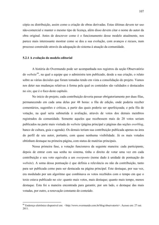 107
cópia ou distribuição, assim como a criação de obras derivadas. Estas últimas devem ter uso
não-comercial e manter o mesmo tipo de licença, além disso devem citar o nome do autor da
obra original. Antes de descrever como é o funcionamento desse modelo atualmente, nos
parece mais interessante mostrar como se deu a sua evolução, com avanços e recuos, num
processo construído através da adequação do sistema à atuação da comunidade.
5.2.1 A evolução do modelo editorial
A história do Overmundo pode ser acompanhada nos registros da seção Observatório
do website86
, na qual a equipe que o administra tem publicado, desde a sua criação, o relato
sobre as várias decisões que foram tomadas tendo em vista a consolidação do projeto. Vamos
nos deter nas mudanças relativas à forma pela qual os conteúdos são validados e destacados
no site, que é o foco deste capítulo.
No início do projeto, cada contribuição deveria passar obrigatoriamente por duas filas,
permanecendo em cada uma delas por 48 horas: a fila de edição, onde poderia receber
comentários, sugestões e críticas, a partir das quais poderia ser aperfeiçoada; e pela fila de
votação, na qual seria submetida à avaliação, através de votos dos demais membros
registrados da comunidade. Somente aqueles que recebessem mais de 20 votos seriam
publicados na parte mais visitada do website (página principal e páginas das seções overblog,
banco de cultura, guia e agenda). Os demais teriam sua contribuição publicada apenas na área
do perfil de seu autor, portanto, com quase nenhuma visibilidade. Já os mais votados
obtinham destaque na primeira página, com status de matérias principais.
Nessa primeira fase, a votação funcionava da seguinte maneira: cada participante,
depois de entrar com sua senha no sistema, tinha o direito de votar uma vez em cada
contribuição e seu voto equivalia a um overponto (nome dado à unidade de pontuação do
website). A soma dessa pontuação é que definia a relevância ou não da contribuição, tanto
para ser publicada como para ser destacada na página principal. Este destaque, por sua vez,
era modulado por um algoritmo que combinava os votos recebidos com o tempo em que o
texto estava publicado no site: quanto mais votos, mais destaque; quanto mais tempo, menos
destaque. Esta foi a maneira encontrada para garantir, por um lado, o destaque das mais
votadas, por outro, a renovação constante do conteúdo.
86
Endereço eletrônico disponível em: <http://www.overmundo.com.br/blog/observatorio>. Acesso em: 27 out.
2011.
 