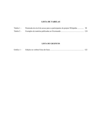 LISTA DE TABELAS
Tabela 1 – Permissão de nível de acesso para os participantes do projeto Wikipédia .............. 98
Tabela 2 – Exemplos de matérias publicadas no Overmundo ................................................... 134
LISTA DE GRÁFICOS
Gráfico 1 – Edições no verbete Faixa de Gaza ........................................................................... 122
 