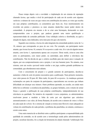 108
Pouco tempo depois veio a novidade: a implantação de um sistema de reputação
chamado karma, que media o nível de participação de cada um de acordo com algumas
variáveis: o número de vezes em que votava em contribuições de outros; os votos que recebia
em suas próprias contribuições; os comentários que fazia etc. Esse monitoramento era
revertido em pontos e premiava os mais atuantes dando-lhes maior poder dentro da
comunidade. A proposta era mesmo a de se criar uma hierarquia, destacando os mais
comprometidos com o projeto, que pudesse garantir uma maior qualificação e
representatividade do conteúdo publicado. Uma validação coletiva e distribuída, na qual a
atuação de alguns, mais dedicados, teria mais peso do que a da maioria.
Segundo esse sistema, o karma de cada integrante da comunidade poderia variar de 1 a
10, número que correspondia ao peso de seu voto. Por exemplo, um participante muito
atuante, que tivesse karma 10, somaria 10 overpontos a cada voto. Já o voto de alguém menos
atuante, com karma 1, representaria apenas um overponto. Deste modo, criou-se uma elite
entre os participantes, com maior poder, ou autoridade, para definir a relevância das
contribuições. Não há dúvida de que o critério escolhido para dar maior peso à atuação de
alguns, por seu comprometimento com o projeto, é em tese bastante justo. No entanto, esse
sistema, com um modus operandi muito similar a um jogo, acabou gerando problemas na
comunidade, que abordaremos mais adiante.
Com o crescimento do projeto e o grande aumento de participantes, decidiu-se
aumentar a linha de corte de pontos necessários para a publicação. Num primeiro momento,
esse valor passou de 20 para 40. Mais tarde, foi para 60 overpontos. As mudanças geraram
reclamações em parte do conjunto de participantes, especialmente nos novatos que tinham
dificuldade em alcançar esse número. Outro problema apontado, na ocasião, era ainda mais
difícil de se enfrentar: a existência de panelinhas, ou grupos fechados, com o intuito de somar
forças e garantir a publicação de suas próprias contribuições, independentemente de sua
relevância ou qualidade. Na tentativa de responder à nova conjuntura, os administradores
resolveram passar a modular a linha de corte por um algoritmo que calculava
automaticamente o seu valor, de forma flutuante, de acordo com o número de votos e o fluxo
de cada seção do website. Se o sistema de votação se tornou mais flexível e mais adequado ao
volume de contribuições de cada período, o problema das panelinhas, no entanto, continuou a
existir como antes.
Uma outra maneira de se distribuir entre o público participante a responsabilidade pela
qualidade do conteúdo, ou de acordo com a terminologia usada pelos administradores do
projeto, socializar decisões, foi a criação da ferramenta de edição chamada “colaboração fora
 