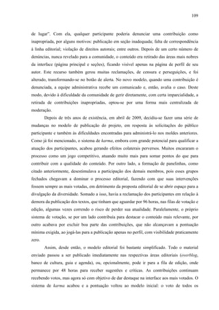 109
de lugar”. Com ela, qualquer participante poderia denunciar uma contribuição como
inapropriada, por alguns motivos: publicação em seção inadequada; falta de correspondência
à linha editorial; violação de direitos autorais; entre outros. Depois de um certo número de
denúncias, nunca revelado para a comunidade, o conteúdo era retirado das áreas mais nobres
da interface (página principal e seções), ficando visível apenas na página de perfil de seu
autor. Este recurso também gerou muitas reclamações, de censura e perseguições, e foi
alterado, transformando-se no botão de alerta. No novo modelo, quando uma contribuição é
denunciada, a equipe administrativa recebe um comunicado e, então, avalia o caso. Deste
modo, devido à dificuldade da comunidade de gerir diretamente, com certa imparcialidade, a
retirada de contribuições inapropriadas, optou-se por uma forma mais centralizada de
moderação.
Depois de três anos de existência, em abril de 2009, decidiu-se fazer uma série de
mudanças no modelo de publicação do projeto, em resposta às solicitações do público
participante e também às dificuldades encontradas para administrá-lo nos moldes anteriores.
Como já foi mencionado, o sistema de karma, embora com grande potencial para qualificar a
atuação dos participantes, acabou gerando efeitos colaterais perversos. Muitos encararam o
processo como um jogo competitivo, atuando muito mais para somar pontos do que para
contribuir com a qualidade do conteúdo. Por outro lado, a formação de panelinhas, como
citado anteriormente, desestimulava a participação dos demais membros, pois esses grupos
fechados chegavam a dominar o processo editorial, fazendo com que suas intervenções
fossem sempre as mais votadas, em detrimento da proposta editorial de se abrir espaço para a
divulgação da diversidade. Somado a isso, havia a reclamação dos participantes em relação à
demora da publicação dos textos, que tinham que aguardar por 96 horas, nas filas de votação e
edição, algumas vezes correndo o risco de perder sua atualidade. Paralelamente, o próprio
sistema de votação, se por um lado contribuía para destacar o conteúdo mais relevante, por
outro acabava por excluir boa parte das contribuições, que não alcançavam a pontuação
mínima exigida, ao jogá-las para a publicação apenas no perfil, com visibilidade praticamente
zero.
Assim, desde então, o modelo editorial foi bastante simplificado. Todo o material
enviado passou a ser publicado imediatamente nas respectivas áreas editoriais (overblog,
banco de cultura, guia e agenda), ou, opcionalmente, pode ir para a fila de edição, onde
permanece por 48 horas para receber sugestões e críticas. As contribuições continuam
recebendo votos, mas agora só com objetivo de dar destaque na interface aos mais votados. O
sistema de karma acabou e a pontuação voltou ao modelo inicial: o voto de todos os
 