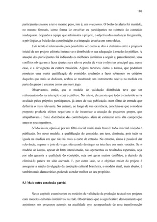 110
participantes passou a ter o mesmo peso, isto é, um overponto. O botão de alerta foi mantido,
no mesmo formato, como forma de envolver os participantes no controle do conteúdo
inadequado. Segundo a equipe que administra o projeto, o objetivo das mudanças foi garantir,
e privilegiar, a fruição das contribuições e a interação criativa em torno delas.
Este relato é interessante pois possibilita ver como se deu a dinâmica entre a proposta
inicial de um projeto editorial interativo e distribuído e sua adequação à reação do público. A
atuação dos participantes foi indicando os melhores caminhos a seguir e, paralelamente, seus
conflitos obrigaram a fazer ajustes para não se perder de vista o objetivo principal que, nesse
caso, é a divulgação da cultura brasileira. Alguns recursos, como o karma, que poderiam
propiciar uma maior qualificação do conteúdo, ajudando a fazer sobressair os critérios
daqueles que mais se dedicam, acabou se mostrando um instrumento nocivo na medida em
parte do grupo o encarou como um mero jogo.
Observamos, então, que o modelo de validação distribuída teve que ser
redimensionado na interação com o público. No início, ele previa que todo o conteúdo seria
avaliado pelos próprios participantes, já antes de sua publicação, num filtro de entrada que
definiria o mais relevante. No entanto, ao longo de sua existência, concluiu-se que o modelo
proposto produzia efeitos negativos: o de incentivar a atuação de pequenos grupos, que
atrapalhavam o fluxo distribuído das contribuições, além de estimular uma alta competição
entre os seus membros.
Sendo assim, optou-se por um filtro inicial muito mais frouxo: todo material enviado é
publicado. No novo modelo, a qualificação do conteúdo, em tese, diminuiu, pois tudo se
iguala na medida em que não há mais o corte de entrada. No entanto, ainda é possível dar
relevância, separar o joio do trigo, oferecendo destaque na interface aos mais votados. Se o
modelo do karma, apesar de bem intencionado, não apresentou os resultados esperados, seja
por não garantir a qualidade do conteúdo, seja por gerar muitos conflitos, a decisão de
eliminá-lo parece ter sido acertada. E, por outro lado, se o objetivo maior do projeto é
assegurar a ampla divulgação da produção cultural brasileira, o modelo atual, mais aberto, é
também mais democrático, podendo atender melhor ao seu propósito.
5.3 Mais outra conclusão parcial
Neste capítulo examinamos os modelos de validação da produção textual nos projetos
com modelos editorais interativos na rede. Observamos que o significativo deslocamento que
assistimos nos processos autorais na atualidade vem acompanhado de uma transformação
 