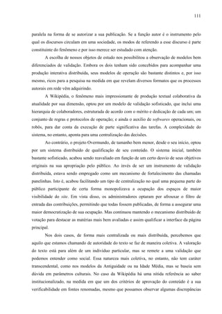 111
paralela na forma de se autorizar a sua publicação. Se a função autor é o instrumento pelo
qual os discursos circulam em uma sociedade, os modos de referendo a esse discurso é parte
constituinte do fenômeno e por isso merece ser estudado com atenção.
A escolha de nossos objetos de estudo nos possibilitou a observação de modelos bem
diferenciados de validação. Embora os dois tenham sido concebidos para acompanhar uma
produção interativa distribuída, seus modelos de operação são bastante distintos e, por isso
mesmo, ricos para a pesquisa na medida em que revelam diversos formatos que os processos
autorais em rede vêm adquirindo.
A Wikipédia, o fenômeno mais impressionante de produção textual colaborativa da
atualidade por sua dimensão, optou por um modelo de validação sofisticado, que inclui uma
hierarquia de colaboradores, estruturada de acordo com o mérito e dedicação de cada um; um
conjunto de regras e protocolos de operação; e ainda o auxílio de softwares operacionais, ou
robôs, para dar conta da execução de parte significativa das tarefas. A complexidade do
sistema, no entanto, aponta para uma centralização das decisões.
Ao contrário, o projeto Overmundo, de tamanho bem menor, desde o seu início, optou
por um sistema distribuído de qualificação de seu conteúdo. O sistema inicial, também
bastante sofisticado, acabou sendo reavaliado em função de um certo desvio de seus objetivos
originais na sua apropriação pelo público. Ao invés de ser um instrumento de validação
distribuída, estava sendo empregado como um mecanismo de fortalecimento das chamadas
panelinhas. Isto é, acabou facilitando um tipo de centralização no qual uma pequena parte do
público participante de certa forma monopolizava a ocupação dos espaços de maior
visibilidade do site. Em vista disso, os administradores optaram por afrouxar o filtro de
entrada das contribuições, permitindo que todas fossem publicadas, de forma a assegurar uma
maior democratização de sua ocupação. Mas continuou mantendo o mecanismo distribuído de
votação para destacar as matérias mais bem avaliadas e assim qualificar a interface da página
principal.
Nos dois casos, de forma mais centralizada ou mais distribuída, percebemos que
aquilo que estamos chamando de autoridade do texto se faz de maneira coletiva. A valoração
do texto está para além de um indivíduo particular, mas se remete a uma validação que
podemos entender como social. Essa natureza mais coletiva, no entanto, não tem caráter
transcendental, como nos modelos da Antiguidade ou na Idade Média, mas se baseia sem
dúvida em parâmetros culturais. No caso da Wikipédia há uma nítida referência ao saber
institucionalizado, na medida em que um dos critérios de aprovação do conteúdo é a sua
verificabilidade em fontes renomadas, mesmo que possamos observar algumas discrepâncias
 