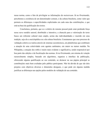 112
nessa norma, como o fato de privilegiar as informações do mainstream. Já no Overmundo,
percebemos a existência de um denominador comum, o da cultura brasileira, como valor que
permeia as diferenças e especificidades explicitadas em cada uma das contribuições, e que
está na base da qualificação dos textos.
Concluímos, portanto, que se o critério do renome pessoal pode estar perdendo força
nesse novo modelo autoral, distribuído e interativo, a chancela para a valorização do texto
busca um referente cultural mais amplo, acima das individualidades e inserido em uma
tradição, seja ela a enciclopédica ou a da cultura brasileira. Constatamos que esse processo de
validação coletiva se realiza através de sistemas sociotécnicos, em plataformas que combinam
a atuação de uma coletividade com agentes autômatos, em maior ou menor medida. Na
Wikipédia, a atuação dos robôs é muito mais evidente e significativa, sendo responsável por
boa parte das edições e da fiscalização das normas. Já no Overmundo, um sistema de votação
razoavelmente simples, baseado em algoritmos, organiza a interface da publicação,
oferecendo alguma qualificação ao seu conteúdo, ao destacar na sua página principal as
contribuições mais bem avaliadas pelo público participante. Não há dúvida de que são dois
projetos com objetivos diversos e dimensões desiguais, o que pode em alguma medida
justificar as diferenças nas opções pelos modelos de validação de seu conteúdo.
 