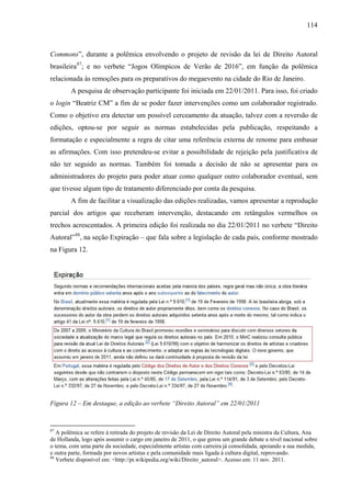 114
Commons”, durante a polêmica envolvendo o projeto de revisão da lei de Direito Autoral
brasileira87
; e no verbete “Jogos Olímpicos de Verão de 2016”, em função da polêmica
relacionada às remoções para os preparativos do megaevento na cidade do Rio de Janeiro.
A pesquisa de observação participante foi iniciada em 22/01/2011. Para isso, foi criado
o login “Beatriz CM” a fim de se poder fazer intervenções como um colaborador registrado.
Como o objetivo era detectar um possível cerceamento da atuação, talvez com a reversão de
edições, optou-se por seguir as normas estabelecidas pela publicação, respeitando a
formatação e especialmente a regra de citar uma referência externa de renome para embasar
as afirmações. Com isso pretendeu-se evitar a possibilidade de rejeição pela justificativa de
não ter seguido as normas. Também foi tomada a decisão de não se apresentar para os
administradores do projeto para poder atuar como qualquer outro colaborador eventual, sem
que tivesse algum tipo de tratamento diferenciado por conta da pesquisa.
A fim de facilitar a visualização das edições realizadas, vamos apresentar a reprodução
parcial dos artigos que receberam intervenção, destacando em retângulos vermelhos os
trechos acrescentados. A primeira edição foi realizada no dia 22/01/2011 no verbete “Direito
Autoral”88
, na seção Expiração – que fala sobre a legislação de cada país, conforme mostrado
na Figura 12.
Figura 12 – Em destaque, a edição ao verbete “Direito Autoral” em 22/01/2011
87
A polêmica se refere à retirada do projeto de revisão da Lei de Direito Autoral pela ministra da Cultura, Ana
de Hollanda, logo após assumir o cargo em janeiro de 2011, o que gerou um grande debate a nível nacional sobre
o tema, com uma parte da sociedade, especialmente artistas com carreira já consolidada, apoiando a sua medida,
e outra parte, formada por novos artistas e pela comunidade mais ligada à cultura digital, reprovando.
88
Verbete disponível em: <http://pt.wikipedia.org/wiki/Direito_autoral>. Acesso em: 11 nov. 2011.
 