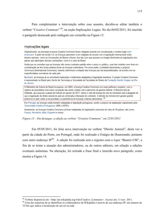 115
Para complementar a intervenção sobre esse assunto, decidiu-se editar também o
verbete “Creative Commons” 89
, na seção Implicações Legais. No dia 04/02/2011, foi inserido
o parágrafo destacado pelo retângulo em vermelho na Figura 13:
Figura 13 – Em destaque, a edição ao verbete “Creative Commons” em 22/01/2011
Em 05/05/2011, foi feita nova intervenção no verbete “Direito Autoral”, desta vez a
partir da cidade do Porto, em Portugal, onde foi realizado o Estágio de Doutorando, portanto
com outro endereço IP90
. A edição foi realizada sem o registro com o login “Beatriz CM”, a
fim de se testar a atuação dos administradores, ou de outros editores, em relação a edições
eventuais anônimas. Na alteração, foi retirada a frase final e inserido novo parágrafo, como
mostra a Figura 14.
89
Verbete disponível em: <http://pt.wikipedia.org/wiki/Creative_Commons>. Acesso em: 11 nov. 2011.
90
Uma das maneiras de se identificar os colaboradores da Wikipédia é através de seu endereço IP, um número de
32 bits que indica a localização de um nó na rede.
 
