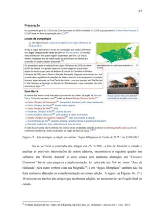 117
Figura 15 – Em destaque, a edição ao verbete “Jogos Olímpicos de Verão de 2016” em 15/06/2011
Ao se verificar o conteúdo dos artigos em 26/12/2011, a fim de finalizar o estudo e
analisar as possíveis intervenções de outros editores, encontrou-se o seguinte quadro nos
verbetes: em “Direito Autoral” o texto estava sem nenhuma alteração; em “Creative
Commons” havia uma pequena complementação, foi colocado um link no nome “Ana de
Hollanda” para outro verbete com sua biografia92
; e em “Jogos Olímpicos” também não foi
feita nenhuma alteração ou complementação em nossa edição. A seguir, as Figuras 16, 17 e
18 mostram os trechos dos artigos que receberam edições, no momento de verificação final do
estudo.
92
Verbete disponível em: <http://pt.wikipedia.org/wiki/Ana_de_Hollanda>. Acesso em: 11 nov. 2011.
 
