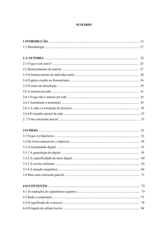 SUMÁRIO
1 INTRODUÇÃO ................................................................................................................. 12
1.1 Metodologia ..................................................................................................................... 17
2 A AUTORIA ..................................................................................................................... 25
2.1 O que é um autor? ........................................................................................................... 25
2.2 Deslocamentos da autoria ............................................................................................... 27
2.3 O fortalecimento do indivíduo autor ............................................................................... 34
2.4 O gênio criador no Romantismo ..................................................................................... 36
2.5 O autor em dissolução ..................................................................................................... 39
2.6 A autoria em rede ............................................................................................................ 41
2.6.1 O que não é autoria em rede ......................................................................................... 41
2.6.2 Anonimato e nomeação ................................................................................................ 43
2.6.3 A rede e a rarefação do discurso ................................................................................... 45
2.6.4 O modelo autoral da rede .............................................................................................. 47
2. 7 Uma conclusão parcial .................................................................................................... 51
3 O MEIO ............................................................................................................................. 52
3.1 O que é o hipertexto ......................................................................................................... 52
3.2 Os livros manuscrito e impresso ...................................................................................... 54
3.3 A textualidade digital ....................................................................................................... 59
3.3.1 A genealogia do digital ................................................................................................. 59
3.3.2 A especificidade do meio digital ................................................................................... 60
3.3.3 A escrita autômata ......................................................................................................... 63
3.3.4 A atuação maquínica ..................................................................................................... 66
3.4 Mais uma conclusão parcial ............................................................................................. 71
4 O CONTEXTO .................................................................................................................. 73
4.1 As mutações do capitalismo cognitivo ............................................................................. 73
4.2 Rede e cooperação ............................................................................................................ 75
4.3 O significado do commons ............................................................................................... 78
4.4 O legado da cultura hacker .............................................................................................. 84
 