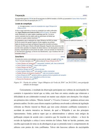 119
Figura 18 – Trecho do verbete “Jogos Olímpicos de Verão de 2016” em 26/12/2011, com parágrafo
editado em destaque
Curiosamente, o resultado da observação participante nos verbetes da enciclopédia foi
contrário à expectativa inicial que se tinha, com base em outros estudos que relatavam a
dificuldade de um colaborador eventual em manter suas edições sem alterações. Em relação
aos primeiros dois verbetes, “Direito Autoral” e “Creative Commons”, podemos arriscar uma
primeira análise. Os dois casos dizem respeito à polêmica envolvendo a reforma da legislação
referente ao Direito Autoral no Brasil, que tem como elemento conflitante exatamente a
novidade da autoria interativa na Internet, da qual a Wikipédia é um dos principais
representantes. Então, pode-se supor que os administradores e editores mais antigos da
publicação estejam de acordo com a narrativa que foi inserida nos verbetes – a favor da
revisão da legislação e crítica à nova ministra da Cultura. Pode ter havido, portanto, uma
escolha equivocada do tema ou da abordagem já que se pretendia testar o comportamento de
editores com pontos de vista conflitantes. Talvez não houvesse editores da enciclopédia
 