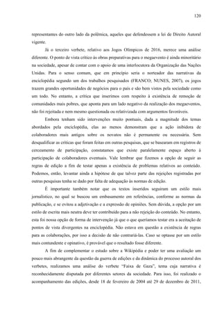 120
representantes do outro lado da polêmica, aqueles que defendessem a lei de Direito Autoral
vigente.
Já o terceiro verbete, relativo aos Jogos Olímpicos de 2016, merece uma análise
diferente. O ponto de vista crítico às obras preparativas para o megaevento é ainda minoritário
na sociedade, apesar de contar com o apoio de uma interlocutora da Organização das Nações
Unidas. Para o senso comum, que em princípio seria o norteador das narrativas da
enciclopédia segundo um dos trabalhos pesquisados (FRANCO; NUNES, 2007), os jogos
trazem grandes oportunidades de negócios para o país e são bem vistos pela sociedade como
um todo. No entanto, a crítica que inserimos com respeito à existência de remoção de
comunidades mais pobres, que aponta para um lado negativo da realização dos megaeventos,
não foi rejeitada e nem mesmo questionada ou relativizada com argumentos favoráveis.
Embora tenham sido intervenções muito pontuais, dada a magnitude dos temas
abordados pela enciclopédia, elas ao menos demonstram que a ação inibidora de
colaboradores mais antigos sobre os novatos não é permanente ou necessária. Sem
desqualificar as críticas que foram feitas em outras pesquisas, que se basearam em registros de
cerceamento de participação, constatamos que existe paralelamente espaço aberto à
participação de colaboradores eventuais. Vale lembrar que fizemos a opção de seguir as
regras de edição a fim de testar apenas a existência de problemas relativos ao conteúdo.
Podemos, então, levantar ainda a hipótese de que talvez parte das rejeições registradas por
outras pesquisas tenha se dado por falta de adequação às normas de edição.
É importante também notar que os textos inseridos seguiram um estilo mais
jornalístico, no qual se buscou um embasamento em referências, conforme as normas da
publicação, e se evitou a adjetivação e a expressão de opiniões. Sem dúvida, a opção por um
estilo de escrita mais neutra deve ter contribuído para a não rejeição do conteúdo. No entanto,
esta foi nossa opção de forma de intervenção já que o que queríamos testar era a aceitação de
pontos de vista divergentes na enciclopédia. Não estava em questão a existência de regras
para as colaborações, por isso a decisão de não contrariá-las. Caso se optasse por um estilo
mais contundente e opinativo, é provável que o resultado fosse diferente.
A fim de complementar o estudo sobre a Wikipédia e poder ter uma avaliação um
pouco mais abrangente da questão da guerra de edições e da dinâmica do processo autoral dos
verbetes, realizamos uma análise do verbete “Faixa de Gaza”, tema cuja narrativa é
reconhecidamente disputada por diferentes setores da sociedade. Para isso, foi realizado o
acompanhamento das edições, desde 18 de fevereiro de 2004 até 29 de dezembro de 2011,
 