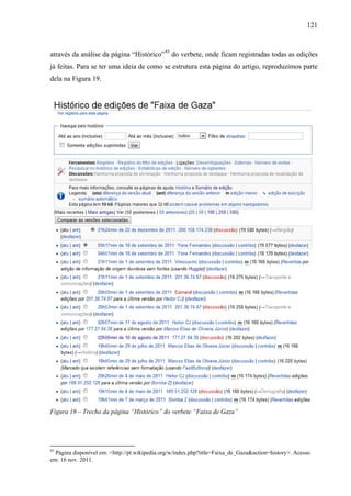 121
através da análise da página “Histórico”93
do verbete, onde ficam registradas todas as edições
já feitas. Para se ter uma ideia de como se estrutura esta página do artigo, reproduzimos parte
dela na Figura 19.
Figura 19 – Trecho da página “Histórico” do verbete “Faixa de Gaza”
93
Página disponível em: <http://pt.wikipedia.org/w/index.php?title=Faixa_de_Gaza&action=history>. Acesso
em: 16 nov. 2011.
 