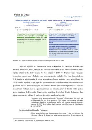 123
Figura 20 – Registro da edição do colaborador Finoqueto em 08/01/2009
Logo em seguida, no mesmo dia, outro wikipedista de codinome RafaAzevedo
reverteu esta edição, isto é, fez com ela fosse desconsiderada e que o texto retornasse para a
versão anterior a ela. Entre os dias 8 e 9 de janeiro de 2009, por diversas vezes, Finoqueto
reinseriu o mesmo texto e RafaAzevedo tornou a reverter a edição. Em vista disso, ainda em
9 de janeiro, o administrador de nome Maurício configurou a página como protegida até dia
23 de janeiro seguinte, o que significa que durante este período somente os administradores
poderiam editá-la. Em sua alegação, ele afirmou: “Guerra de edições improdutiva: a ideia era
discutir sem proteger, mas se a guerra continua, não há outro jeito”. O debate, então, ganhou
corpo na página de Discussão. Só para se ter uma ideia do nível do debate, destacamos duas
das argumentações iniciais. Primeiro, a do colaborador RafaAzevedo:
Finoqueto, se os administradores já "alertaram" alguém aqui, foi você, que
até bloqueado foi, por diversas vezes. Não insista em guerra de edições e
vandalismo. Maurício, pessoalmente prefiro mil vezes a proteção do que a
inserção de POV deste editor. RafaAzevedo msg 13h24min de 9 de Janeiro
de 2009 (UTC)96
E a resposta do colaborador Finoqueto:
O bom senso do Vaticano demonstra que bom senso é coisa rara hoje em dia,
vide que a Faixa de Gaza tem todas as características de um campo de
96
POV quer dizer Point of View, ou em português: ponto de vista.
 