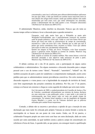 124
concentração e nem isso é suficiente para editores/administradores aplicarem
isto por aqui. Rafa, o ódio que destila aos semitas nunca trará bom senso às
suas edições dos artigos deste assunto, sendo que minhas edições vêm sendo
monitoradas por troll como você, que omite informações ora elencadas,
porém a administração não faz nada quanto a isso. Finoqueto (discussão)
13h29min de 9 de Janeiro de 2009 (UTC)
O administrador Maurício, então, interfere na discussão. Nota-se que ele tenta ao
mesmo tempo esfriar os ânimos e levar a discussão para a questão normativa:
Finoqueto, você sabe muito bem que a Wikipédia se pauta pelo
Wikipedia:Verificabilidade, que é particularmente essencial em assuntos
onde há grande polêmica, como aqui. Então se você tem fontes fiáveis que
dizem que Gaza tem todas as características de campo de concentração,
encontre-as e edite um texto fiel a elas. Entendo que se sabe que tem X
países que assim consideram Gaza, encontre as fontes. Creio que caberia
uma seção só sobre isso, devidamente referenciada.
Quanto aos ataques ao Rafa, por favor, Finoqueto, evite fazer acusações
graves e genéricas assim. Respeite as normas de conduta. Maurício msg
13h36min de 9 de Janeiro de 2009 (UTC)
Rafa, respeite as normas de conduta também. Não vamos baixar o nível da
discussão passando a usar adjetivos nada amistosos de parte a parte.
Maurício msg 13h38min de 9 de Janeiro de 2009 (UTC)
O debate continua até o dia 20 de janeiro, com a participação de alguns outros
colaboradores e administradores. Em alguns momentos a discussão descamba para o ataque
pessoal com o uso de termos como “idiota”, “frustrado”, “autoritário”, “infantil” etc. Há
também acusações de parte a parte de vandalismo e comportamento inadequado, assim como
pedidos para que os administradores tomem providências coercitivas. Em certo momento, a
discussão esquenta e o tema passa a ser a legitimidade da ocupação do território de Israel,
com forte argumentação das posições contrárias da polêmica. Por fim, em 17 de janeiro,
começa a se buscar um consenso e chega-se a uma sugestão de redação que seria mais isenta:
Em 8 de janeiro de 2009, o cardeal-presidente do Conselho de Justiça e Paz
do Vaticano, considerado informalmente seu ministro da Justiça, declarou
em uma entrevista a uma publicação online, e mais tarde a um jornal de
centroesquerda, que Gaza parece cada vez mais um grande campo de
concentração. No entanto Israel repudiou o uso de imaginário da Segunda
Guerra Mundial e o porta voz do Vaticano declarou que as palavras
utilizadas pelo cardeal foram inoportunas.
Contudo, o debate não se encerrou e prevaleceu a opinião de que a inserção de uma
declaração que mais tarde foi criticada pelo próprio Vaticano já estaria ferindo a norma da
enciclopédia de se basear em um ponto de vista neutro. Então, em 20 de janeiro, o
colaborador Finoqueto propôs um outro texto com base em outra declaração, dada em outra
ocasião por outra autoridade, na qual também consta a palavra campo de concentração em
referência à Faixa de Gaza. A questão dele, ao que parece, era conseguir inserir a qualificação
 