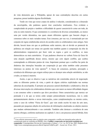 126
de vista demonstra que a Wikipédia, apesar de suas contradições descritas em outras
pesquisas, possui também alguma flexibilidade.
Tendo em vista que nosso corpus de análise é reduzido, considerando-se a dimensão
da enciclopédia, não podemos querer tirar conclusões totalizantes. Fica evidente a
complexidade do projeto e também a dificuldade de querer caracterizá-lo como um todo, de
uma ou outra maneira. O que constatamos é a existência de diversas comunidades, ao menos
uma por versão idiomática, nas quais atuam diferentes agentes que buscam chegar a
consensos sobre os mais variados temas. Esse consenso, por sua vez, é normatizado por um
conjunto de regras estabelecidas através de acordos entre os colaboradores mais antigos. Sem
dúvida, haverá áreas em que os problemas serão maiores, não só devido ao potencial de
polêmica em relação aos temas em questão mas também quanto à composição da elite de
administradores responsáveis por fazer valer as regras e gerir os conflitos, se mais
democráticos ou mais autoritários. O que pudemos observar no verbete Faixa de Gaza foi
uma atuação equilibrada desses atores, mesmo que com algum conflito, que acabou
contemplando os diferentes pontos de vista. Importante pontuar que o conflito faz parte da
dinâmica das interações baseadas em cooperação já que nelas também estão presentes
interesses ou pontos de vista opostos98
. A busca de consensos, portanto, pressupõe a
existência de diferenças que exigem esforço para se alcançar uma solução satisfatória, se não
a todos, ao menos à maioria.
Assim, o que se observa é que as narrativas são construídas através de negociação
entre os diferentes pontos de vista, a partir de alguns critérios explicitados nas normas
editoriais da enciclopédia. É portanto um processo autoral distribuído e colaborativo, feito de
diversas intervenções de colaboradores distintos que com maior ou menor dificuldade chegam
a um consenso sobre a narrativa que deve prevalecer. Outra característica que merece ser
pontuada é a de que os textos estão sempre potencialmente inconclusos, isto é, estão
permanentemente abertos a novas intervenções, como complementações ou mesmo cortes,
como o caso do verbete “Faixa de Gaza”, que vem sendo escrito há mais de sete anos,
passando por pequenas edições de acréscimos de informações atualizadas ou edições maiores
que mudam substancialmente o seu conteúdo. Também cabe destacar a existência de uma
autoria ciborgue, conforme analisamos no capítulo 3, isto é, um processo autoral híbrido, feito
98
Uma reflexão interessante sobre as relações entre cooperação e conflito nas interações pelas redes de
comunicação pode ser conferida em PRIMO, Alex. Conflito e cooperação em interações mediadas por
computador. Contemporânea: Revista de Comunicação e Cultura, v. 3, n. 1, p. 38-74, Jun. 2005. Disponível em:
<http://www.contemporanea.poscom.ufba.br/2aprimo%20j05w.pdf >. Acesso em: 30 nov. 2011.
 