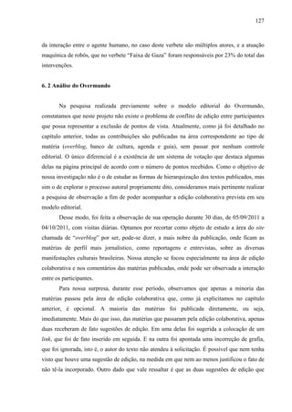 127
da interação entre o agente humano, no caso deste verbete são múltiplos atores, e a atuação
maquínica de robôs, que no verbete “Faixa de Gaza” foram responsáveis por 23% do total das
intervenções.
6. 2 Análise do Overmundo
Na pesquisa realizada previamente sobre o modelo editorial do Overmundo,
constatamos que neste projeto não existe o problema de conflito de edição entre participantes
que possa representar a exclusão de pontos de vista. Atualmente, como já foi detalhado no
capítulo anterior, todas as contribuições são publicadas na área correspondente ao tipo de
matéria (overblog, banco de cultura, agenda e guia), sem passar por nenhum controle
editorial. O único diferencial é a existência de um sistema de votação que destaca algumas
delas na página principal de acordo com o número de pontos recebidos. Como o objetivo de
nossa investigação não é o de estudar as formas de hierarquização dos textos publicados, mas
sim o de explorar o processo autoral propriamente dito, consideramos mais pertinente realizar
a pesquisa de observação a fim de poder acompanhar a edição colaborativa prevista em seu
modelo editorial.
Desse modo, foi feita a observação de sua operação durante 30 dias, de 05/09/2011 a
04/10/2011, com visitas diárias. Optamos por recortar como objeto de estudo a área do site
chamada de “overblog” por ser, pode-se dizer, a mais nobre da publicação, onde ficam as
matérias de perfil mais jornalístico, como reportagens e entrevistas, sobre as diversas
manifestações culturais brasileiras. Nossa atenção se focou especialmente na área de edição
colaborativa e nos comentários das matérias publicadas, onde pode ser observada a interação
entre os participantes.
Para nossa surpresa, durante esse período, observamos que apenas a minoria das
matérias passou pela área de edição colaborativa que, como já explicitamos no capítulo
anterior, é opcional. A maioria das matérias foi publicada diretamente, ou seja,
imediatamente. Mais do que isso, das matérias que passaram pela edição colaborativa, apenas
duas receberam de fato sugestões de edição. Em uma delas foi sugerida a colocação de um
link, que foi de fato inserido em seguida. E na outra foi apontada uma incorreção de grafia,
que foi ignorada, isto é, o autor do texto não atendeu à solicitação. É possível que nem tenha
visto que houve uma sugestão de edição, na medida em que nem ao menos justificou o fato de
não tê-la incorporado. Outro dado que vale ressaltar é que as duas sugestões de edição que
 