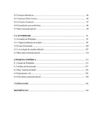 4.5 Licenças alternativas ....................................................................................................... 86
4.5.1 General Public License ................................................................................................ 86
4.5.2 Creative Commons ....................................................................................................... 87
4.6 O jornalismo open publishing ......................................................................................... 88
4.7 Outra conclusão parcial ................................................................................................... 89
5 A AUTORIDADE ............................................................................................................ 91
5.1 O modelo da Wikipédia .................................................................................................. 93
5.1.1 Alguns problemas do modelo ...................................................................................... 99
5.2 O caso Overmundo ......................................................................................................... 102
5.2.1 A evolução do modelo editorial .................................................................................. 107
5.3 Mais outra conclusão parcial .......................................................................................... 110
6 PESQUISA EMPÍRICA ................................................................................................. 113
6. 1 Estudo da Wikipédia ..................................................................................................... 113
6. 2 Análise do Overmundo ................................................................................................. 127
6.3 Blog “Autoria em Rede” ................................................................................................ 134
6.4 Experimento wiki ........................................................................................................... 138
6.5 Uma última conclusão parcial ........................................................................................ 142
7 CONCLUSÃO ................................................................................................................. 145
REFERÊNCIAS ................................................................................................................. 149
 