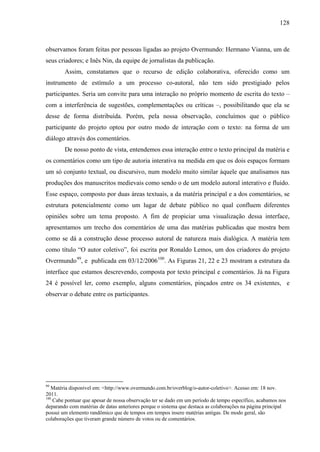 128
observamos foram feitas por pessoas ligadas ao projeto Overmundo: Hermano Vianna, um de
seus criadores; e Inês Nin, da equipe de jornalistas da publicação.
Assim, constatamos que o recurso de edição colaborativa, oferecido como um
instrumento de estímulo a um processo co-autoral, não tem sido prestigiado pelos
participantes. Seria um convite para uma interação no próprio momento de escrita do texto –
com a interferência de sugestões, complementações ou críticas –, possibilitando que ela se
desse de forma distribuída. Porém, pela nossa observação, concluímos que o público
participante do projeto optou por outro modo de interação com o texto: na forma de um
diálogo através dos comentários.
De nosso ponto de vista, entendemos essa interação entre o texto principal da matéria e
os comentários como um tipo de autoria interativa na medida em que os dois espaços formam
um só conjunto textual, ou discursivo, num modelo muito similar àquele que analisamos nas
produções dos manuscritos medievais como sendo o de um modelo autoral interativo e fluido.
Esse espaço, composto por duas áreas textuais, a da matéria principal e a dos comentários, se
estrutura potencialmente como um lugar de debate público no qual confluem diferentes
opiniões sobre um tema proposto. A fim de propiciar uma visualização dessa interface,
apresentamos um trecho dos comentários de uma das matérias publicadas que mostra bem
como se dá a construção desse processo autoral de natureza mais dialógica. A matéria tem
como título “O autor coletivo”, foi escrita por Ronaldo Lemos, um dos criadores do projeto
Overmundo99
, e publicada em 03/12/2006100
. As Figuras 21, 22 e 23 mostram a estrutura da
interface que estamos descrevendo, composta por texto principal e comentários. Já na Figura
24 é possível ler, como exemplo, alguns comentários, pinçados entre os 34 existentes, e
observar o debate entre os participantes.
99
Matéria disponível em: <http://www.overmundo.com.br/overblog/o-autor-coletivo>. Acesso em: 18 nov.
2011.
100
Cabe pontuar que apesar de nossa observação ter se dado em um período de tempo específico, acabamos nos
deparando com matérias de datas anteriores porque o sistema que destaca as colaborações na página principal
possui um elemento randômico que de tempos em tempos insere matérias antigas. De modo geral, são
colaborações que tiveram grande número de votos ou de comentários.
 