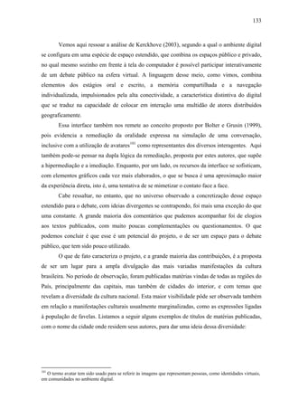 133
Vemos aqui ressoar a análise de Kerckhove (2003), segundo a qual o ambiente digital
se configura em uma espécie de espaço estendido, que combina os espaços público e privado,
no qual mesmo sozinho em frente à tela do computador é possível participar interativamente
de um debate público na esfera virtual. A linguagem desse meio, como vimos, combina
elementos dos estágios oral e escrito, a memória compartilhada e a navegação
individualizada, impulsionados pela alta conectividade, a característica distintiva do digital
que se traduz na capacidade de colocar em interação uma multidão de atores distribuídos
geograficamente.
Essa interface também nos remete ao conceito proposto por Bolter e Grusin (1999),
pois evidencia a remediação da oralidade expressa na simulação de uma conversação,
inclusive com a utilização de avatares101
como representantes dos diversos interagentes. Aqui
também pode-se pensar na dupla lógica da remediação, proposta por estes autores, que supõe
a hipermediação e a imediação. Enquanto, por um lado, os recursos da interface se sofisticam,
com elementos gráficos cada vez mais elaborados, o que se busca é uma aproximação maior
da experiência direta, isto é, uma tentativa de se mimetizar o contato face a face.
Cabe ressaltar, no entanto, que no universo observado a concretização desse espaço
estendido para o debate, com ideias divergentes se contrapondo, foi mais uma exceção do que
uma constante. A grande maioria dos comentários que pudemos acompanhar foi de elogios
aos textos publicados, com muito poucas complementações ou questionamentos. O que
podemos concluir é que esse é um potencial do projeto, o de ser um espaço para o debate
público, que tem sido pouco utilizado.
O que de fato caracteriza o projeto, e a grande maioria das contribuições, é a proposta
de ser um lugar para a ampla divulgação das mais variadas manifestações da cultura
brasileira. No período de observação, foram publicadas matérias vindas de todas as regiões do
País, principalmente das capitais, mas também de cidades do interior, e com temas que
revelam a diversidade da cultura nacional. Esta maior visibilidade pôde ser observada também
em relação a manifestações culturais usualmente marginalizadas, como as expressões ligadas
à população de favelas. Listamos a seguir alguns exemplos de títulos de matérias publicadas,
com o nome da cidade onde residem seus autores, para dar uma ideia dessa diversidade:
101
O termo avatar tem sido usado para se referir às imagens que representam pessoas, como identidades virtuais,
em comunidades no ambiente digital.
 