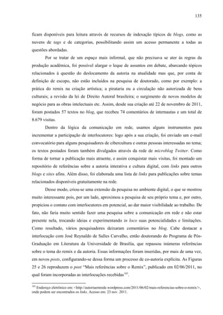 135
ficam disponíveis para leitura através de recursos de indexação típicos de blogs, como as
nuvens de tags e de categorias, possibilitando assim um acesso permanente a todas as
questões abordadas.
Por se tratar de um espaço mais informal, que não precisava se ater às regras da
produção acadêmica, foi possível alargar o leque de assuntos em debate, abarcando tópicos
relacionados à questão do deslocamento da autoria na atualidade mas que, por conta de
definição de escopo, não estão incluídos na pesquisa de doutorado, como por exemplo: a
prática do remix na criação artística; a pirataria ou a circulação não autorizada de bens
culturais; a revisão da lei de Direito Autoral brasileira; o surgimento de novos modelos de
negócio para as obras intelectuais etc. Assim, desde sua criação até 22 de novembro de 2011,
foram postados 57 textos no blog, que recebeu 74 comentários de internautas e um total de
8.679 visitas.
Dentro da lógica da comunicação em rede, usamos alguns instrumentos para
incrementar a participação de interlocutores: logo após a sua criação, foi enviado um e-mail
convocatório para alguns pesquisadores de cibercultura e outras pessoas interessadas no tema;
os textos postados foram também divulgados através da rede de microblog Twitter. Como
forma de tornar a publicação mais atraente, e assim conquistar mais visitas, foi montado um
repositório de referências sobre a autoria interativa e cultura digital, com links para outros
blogs e sites afins. Além disso, foi elaborada uma lista de links para publicações sobre temas
relacionados disponíveis gratuitamente na rede.
Desse modo, criou-se uma extensão da pesquisa no ambiente digital, o que se mostrou
muito interessante pois, por um lado, aproximou a pesquisa de seu próprio tema e, por outro,
propiciou o contato com interlocutores em potencial, ao dar maior visibilidade ao trabalho. De
fato, não faria muito sentido fazer uma pesquisa sobre a comunicação em rede e não estar
presente nela, trocando ideias e experimentando in loco suas potencialidades e limitações.
Como resultado, vários pesquisadores deixaram comentários no blog. Cabe destacar a
interlocução com José Reynaldo de Salles Carvalho, então doutorando do Programa de Pós-
Graduação em Literatura da Universidade de Brasília, que repassou inúmeras referências
sobre o tema do remix e da autoria. Essas informações foram inseridas, por mais de uma vez,
em novos posts, configurando-se dessa forma um processo de co-autoria explícita. As Figuras
25 e 26 reproduzem o post “Mais referências sobre o Remix”, publicado em 02/06/2011, no
qual foram incorporadas as interlocuções recebidas103
.
103
Endereço eletrônico em: <http://autoriaemrede.wordpress.com/2011/06/02/mais-referencias-sobre-o-remix/>,
onde podem ser encontrados os links. Acesso em: 23 nov. 2011.
 