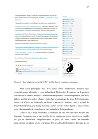 137
Figura 26 – Reprodução de post de 02/06/2011 do blog Autoria em Rede (continuação)
Além desse participante mais ativo, vários outros interlocutores deixaram seus
comentários com referências – como indicação de bibliografia, de matérias ou de projetos
relacionados ao tema da pesquisa – desta forma enriquecendo a discussão proposta, com mais
dados e também com outros olhares. Entre eles, pesquisadores das áreas de Comunicação,
Letras e de Ciência da Informação, no Brasil e no exterior; ativistas, como o pessoal do
projeto Baixa Cultura, que divulga e discute a cultura livre e a cultura digital; e ainda pessoas
envolvidas na criação de novas licenças para a circulação de bens culturais.
Como se vê, o blog possibilitou a construção de uma rede em torno do tema em
discussão. Entendemos que se trata também de um processo de autoria interativa, na medida
em que os comentários complementaram os posts, de modo similar ao analisado
anteriormente em relação ao site Overmundo. Um modelo autoral interativo dialógico que se
 