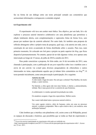 138
faz na forma de um diálogo entre um texto principal somado aos comentários que
acrescentam informações e enriquecem o conteúdo original.
6.4 Experimento wiki
O experimento wiki teve um caráter mais lúdico. Seu objetivo, por um lado, foi o de
explorar o processo autoral interativo colaborativo em uma plataforma que permitisse a
edição totalmente aberta, com complementações e supressões feitas de forma livre, sem
passar por nenhum tipo de controle editorial. Por outro lado, foi também uma proposta de
reflexão abrangente sobre o próprio tema de pesquisa, qual seja, o da autoria em rede, com a
construção de um texto co-autorado de forma distribuída sobre o assunto. Para isso, num
primeiro momento, foi colocado um link para o projeto na parte superior do blog, que ficou
disponível permanentemente. No entanto, apesar de ter tido algumas visitas, teve apenas uma
intervenção ao longo de 15 meses, de julho de 2010 a outubro de 2011.
Para poder concretizar a proposta, foi feita então, em 16 de novembro de 2011, uma
chamada à participação, com a publicação de um post específico sobre isso e também com o
envio de um convite via e-mail para diversos pesquisadores de cibercultura e outros
interessados no tema, especialmente aqueles que já tinham feito comentários no blog104
. O
texto postado inicialmente, como uma provocação à participação, foi o seguinte:
Autoria em rede
A rede muda o lugar do autor. Ou será que o elimina? Para Barthes, há muito
tempo, o autor morreu.
Na Internet, a obra agora não tem mais limites, é aberta e, potencialmente,
infinda. Não é mais possível ter o controle de suas fronteiras.
A colaboração é o modus operandi da produção nas redes.
Os amadores ocupam o lugar dos especialistas. Melhor assim.
Sai o autor individual entra o processo autoral coletivo.
Um outro agente criativo, além do humano, entra em cena no processo
autoral: o próprio computador. Mas a ação criativa não é, em essência, uma
atribuição humana?
Cabe lembrar que a interface esta plataforma wiki, assim como a da Wikipédia, possui
os espaços de discussão e histórico, que possibilita que se tenha ao final do experimento o
104
O post de convite à participação no experimento wiki pode ser conferido em:
<http://autoriaemrede.wordpress.com/2011/11/16/um-convite-para-participar-do-experimento-wiki/>. Acesso
em: 23 nov. 2011.
 