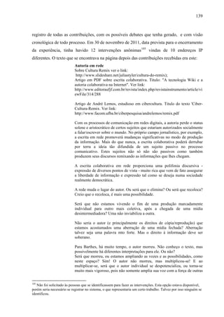 139
registro de todas as contribuições, com os possíveis debates que tenha gerado, e com visão
cronológica de todo processo. Em 30 de novembro de 2011, data prevista para o encerramento
da experiência, tinha havido 12 intervenções anônimas105
vindas de 10 endereços IP
diferentes. O texto que se encontrava na página depois das contribuições recebidas era este:
Autoria em rede
Sobre Cultura Remix ver o link:
http://www.slideshare.net/juliastyler/cultura-do-remix);
Artigo em PDF sobre escrita colaborativa. Titulo: "A tecnologia Wiki e a
autoria colaborativa na Internet". Ver link:
http://www.editoraufjf.com.br/revista/index.php/revistainstrumento/article/vi
ewFile/314/288
Artigo de André Lemos, estudioso em cibercultura. Titulo do texto 'Ciber-
Cultura-Remix. Ver link:
http://www.facom.ufba.br/ciberpesquisa/andrelemos/remix.pdf
Com os processos de comunicação em redes digitais, a autoria perde o status
solene e aristocrático de certos sujeitos que estariam autorizados socialmente
a falar/escrever sobre o mundo. No próprio campo jornalístico, por exemplo,
a escrita em rede promoverá mudanças significativas no modo de produção
da informação. Mais do que nunca, a escrita colaborativa poderá derrubar
por terra a ideia tão difundida de um sujeito passivo no processo
comunicativo. Estes sujeitos não só não são passivos como também
produzem seus discursos remixando as informações que lhes chegam.
A escrita colaborativa em rede proporciona uma polifonia discursiva -
expressão de diversos pontos de vista - muito rica que vem de fato assegurar
a liberdade de informação e expressão tal como se deseja numa sociedade
realmente democrática.
A rede muda o lugar do autor. Ou será que o elimina? Ou será que recoloca?
Creio que o recoloca, é mais uma possibilidade.
Será que não estamos vivendo o fim de uma produção marcadamente
individual para outro mais coletiva, após a chegada de uma mídia
desintermediadora? Uma não inviabiliza a outra.
Não seria o autor (e principalmente os direitos de cópia/reprodução) que
estamos acostumados uma aberração de uma mídia fechada? Aberração
talvez seja uma palavra mto forte. Mas o direito à informação deve ser
soberano.
Para Barthes, há muito tempo, o autor morreu. Não conheço o texto, mas
possivelmente há diferentes interpretações para ele. Ou não?
Será que morreu, ou estamos ampliando as vozes e as possibilidades, como
neste espaço? Sim! O autor não morreu, mas multiplicou-se! E ao
multiplicar-se, será que o autor individual se despotencializa, ou torna-se
muito mais vigoroso, pois não somente amplia sua voz com a força de outras
105
Não foi solicitado às pessoas que se identificassem para fazer as intervenções. Esta opção estava disponível,
porém seria necessário se registrar no sistema, o que representaria um certo trabalho. Talvez por isso ninguém se
identificou.
 