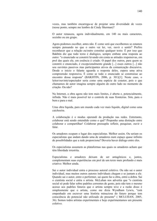 140
vozes, mas também encarrega-se de projetar uma diversidade de vozes
(nesse ponto, sempre me lembro de Cindy Sherman)?
O autor renasceu, agora individualmente, em 140 ou mais caracteres,
sozinho ou em grupo.
Agora podemos escolher, antes não. E como será que escolhemos se estamos
sempre pensando no que o outro vai ler, ver, ouvir e sentir? Prefiro
reconhecer que a relação eu/outro constitui qualquer texto. É por isso que
Bakhtin diz que todo texto é dialógico, sempre embute uma resposta ao
outro: "o enunciado se constrói levando em conta as atitudes responsivas, em
prol das quais ele, em essência é criado. O papel dos outros, para quem se
constrói o enunciado, é excepcionalmente grande [...] esses outros [...] não
sou ouvintes passivos mas participantes ativos da comunicação discursiva.
Desde o início o falante aguarda a resposta deles, espera uma ativa
compreensão responsiva. É como se todo o enunciado se construísse ao
encontro dessa resposta" (BAKHTIN, 2006, p. 301)[1]. Neste caso, o
leitor/ouvinte/espectador seria como uma espécie de coautor, pois o que
chamamos de autor imagina sempre alguém do outro lado no momento da
criação. Ou não?
Na Internet, a obra agora não tem mais limites, é aberta e, potencialmente,
infinda. Não é mais possível ter o controle de suas fronteiras. Sim, para o
bem e para o mal.
Uma obra líquida, para um mundo cada vez mais líquido, digital como uma
caichoeira.
A colaboração é o modus operandi da produção nas redes. Entretanto,
colaborar está sendo entendido como o quê? Proponho uma distinção entre
colaborar e compartilhar! Colaborar pressupõe refletir, pesquisar, ouvir e
falar.
Os amadores ocupam o lugar dos especialistas. Melhor assim. Ou seriam os
especialistas que andam dando uma de amadores num espaço quase infinito
de possibilidades que a rede proporciona? Deveria haver diálogo entre eles.
Os especialistas assumem as plataformas nas quais os amadores acham que
têm liberdade irrestrita.
Especialistas e amadores deixam de ser antagônicos e, juntos,
complementam suas experiências em prol de um texto mais profundo e mais
criativo: Melhor ainda.
Sai o autor individual entra o processo autoral coletivo. Ou não sai o autor
individual, mas muitos outros autores individuais chegam e se juntam a ele.
Quando sai o autor, entre o performer, sai quem faz a obra, entre a dobra. Sai
o cientista social e entra o artista. McLuhan nos advertia que "o cientista
social só pode falar sobre padrões correntes de gosto, pois não tem o mesmo
acesso aos padrões futuros que o artista sempre teve e a razão disso é
simplesmente que o artista, como me dizia Wyndham Lewis, "está
empenhado em escrever uma história minuciosa do futuro porque tem
consciência do potencial não utilizado do presente" ( MCLUHAN, 2005,
36). Somos todos artistas experimentais e hoje experimentamos um presente
coletivo.
 