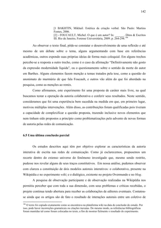 142
[1 BAKHTIN, Mikhail. Estética da criação verbal. São Paulo: Martins
Fontes, 2006.
[2] - FOUCAULT, Michel. O que é um autor? In: ______. Ditos & Escritos
III. Rio de Janeiro, Forense Universitária, 2009. p. 264-298.106
Ao observar o texto final, pôde-se constatar o desenvolvimento de uma reflexão e até
mesmo de um debate sobre o tema, alguns argumentando com base em referências
acadêmicas, outros expondo suas próprias ideias de forma mais coloquial. Em alguns trechos
percebe-se a resposta a outro trecho, como é o caso da afirmação “Definitivamente não gosto
da expressão modernidade líquida”, ou o questionamento sobre o sentido da morte do autor
em Barthes. Alguns elementos fazem menção a temas tratados pela tese, como a questão do
anonimato do murmúrio de que fala Foucault, e outros vão além do que foi abordado na
pesquisa, como as menções ao remix.
Como afirmamos, este experimento foi uma proposta de caráter mais livre, na qual
buscamos testar a operação da autoria colaborativa e conferir seus resultados. Neste sentido,
consideramos que foi uma experiência bem sucedida na medida em que, em primeiro lugar,
motivou múltiplas intervenções. Além disso, as contribuições foram qualificadas pois tiveram
a capacidade de complexificar a questão proposta, trazendo inclusive novos elementos que
nem tinham sido propostos a princípio como problematizações pelo advento de novas formas
de autoria pelas redes de comunicação.
6.5 Uma última conclusão parcial
Os estudos descritos aqui têm por objetivo explorar as características da autoria
interativa de escrita nas redes de comunicação. Como já esclarecemos, propusemos um
recorte dentro do extenso universo do fenômeno investigado que, mesmo sendo restrito,
pudesse nos revelar alguns de seus traços constitutivos. Em nossa análise, pudemos observar
com clareza a constituição de dois modelos autorais interativos: o colaborativo, presente na
Wikipédia e no experimento wiki; e o dialógico, existente no projeto Overmundo e no blog.
A pesquisa de observação participante e de observação realizadas na Wikipédia nos
permitiu perceber que com toda a sua dimensão, com seus problemas e críticas recebidas, o
projeto continua tendo abertura para receber as colaborações de editores eventuais. Contatou-
se ainda que os artigos são de fato o resultado de interações autorais entre um coletivo de
106
O texto foi copiado exatamente como se encontrava na plataforma wiki na data de conclusão do estudo. Por
isso, pode haver incorreções gramaticais ou citações inexatas. Do mesmo modo, as referências bibliográficas
foram mantidas tal como foram colocadas no texto, a fim de mostrar fielmente o resultado do experimento.
 