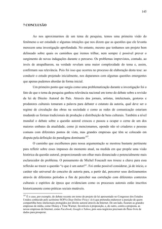 145
7 CONCLUSÃO
Ao nos aproximarmos de um tema de pesquisa, temos uma primeira visão do
fenômeno a ser estudado e algumas intuições que nos dizem que as questões que ele levanta
merecem uma investigação aprofundada. No entanto, mesmo que tenhamos um projeto bem
delineado sobre quais os caminhos que iremos trilhar, nem sempre é possível prever o
surgimento de novas indagações durante o percurso. Os problemas imprevistos, contudo, ao
invés de atrapalharem, na verdade revelam uma maior complexidade do tema e, assim,
confirmam sua relevância. Pois foi isso que ocorreu no processo de elaboração desta tese: ao
conduzir o estudo projetado inicialmente, nos deparamos com algumas questões emergentes
que apenas pudemos abordar de forma inicial.
Um primeiro ponto que surgiu como uma problematização durante a investigação foi o
fato de que o tema da pesquisa ganhou relevância nacional em torno do debate sobre a revisão
da lei de Direito Autoral do País. Através dos jornais, artistas, intelectuais, gestores e
produtores culturais tomaram a palavra para debater o estatuto da autoria, qual deve ser o
regime de circulação das obras na sociedade e como as redes de comunicação estariam
mudando as formas tradicionais de produção e distribuição de bens culturais. Também a nível
mundial o debate sobre a questão autoral cresceu e passou a ocupar o cerne de um dos
maiores embates da atualidade, como já mencionamos, opondo não só criadores e pessoas
comuns com diferentes pontos de vista, mas grandes empresas que têm se colocado em
disputa pela definição do paradigma dominante107
.
O caminho que escolhemos para nossa argumentação se mostrou bastante pertinente
para refletir sobre esses impasses do momento atual, na medida em que propõe uma visão
histórica da questão autoral, proporcionando um olhar mais distanciado e potencialmente mais
esclarecedor do problema. O pensamento de Michel Foucault nos trouxe a chave para essa
reflexão ao trazer a questão “o que é um autor?”. Foi então possível considerar, já de início, o
caráter não universal do conceito de autoria para, a partir daí, percorrer seus deslizamentos
através de diferentes períodos a fim de perceber sua correlação com diferentes contextos
culturais e espíritos de época que evidenciam como os processos autorais estão inscritos
historicamente como práticas sociais mutáveis.
107
É o caso, por exemplo, do debate recente em torno do projeto de lei apresentado no Congresso dos Estados
Unidos conhecido pelo acrônimo SOPA (Stop Online Piracy Act) que pretendia endurecer a punição de quem
compartilha bens intelectuais protegidos por direito autoral através da Internet. De um lado, ficaram as grandes
empresas de mídia, como Disney e Time Warner, favoráveis à proposição, e, de outro, contra a proposta, as
novas empresas da Internet, como Facebook, Google e Yahoo, pois seus negócios precisam do fluxo livre de
dados para prosperar.
 