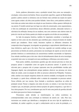 146
Assim, pudemos demonstrar como a produção textual, bem como sua nomeação e
circulação, variou através da história. Houve um período específico, aquele da Modernidade,
quando a prática autoral se estruturou com um formato mais centrado nas noções de sujeito
como agente criador e de obra como produto fechado. Antes disso, como pudemos analisar, o
texto tinha um caráter mais aberto em relação às suas fronteiras e difuso quanto à definição de
sua autoria. O modelo autoral que tem lugar nas redes de comunicação, como argumentamos,
é feito da combinação de características desses diferentes períodos, abarcando inclusive a
relevância da atribuição, herança da era moderna, mas com contornos mais abertos tanto do
ponto de vista de seus limites quanto em relação aos agentes envolvidos em sua produção.
Ao lado da pesquisa histórica, também foi importante considerar a tecnologia de
suporte ao texto como um dos elementos que contribuiu para o desenvolvimento do modelo
autoral que estudamos. Desse modo, buscamos explorar os diferentes elementos de
composição dessa linguagem, investigando sua genealogia e especialmente identificando seus
traço distintivos, aquilo que a faz única. Para isso, seguindo um caminho análogo ao que
percorremos na história da autoria, procuramos nas tecnologias de suporte ao texto de outros
períodos históricos as reminiscências de características também encontradas no hipertexto.
Esse método contribuiu para evitar uma visão de deslumbramento diante da nova tecnologia,
ao permitir mais uma vez enxergá-la em suas semelhanças e diferenças com outros meios.
Neste ponto, também, encontramos questões que não estavam previstas no início da
pesquisa: pensar o computador como um agente do processo autoral. A questão se fez
relevante para a pesquisa não só porque representa uma das possibilidades trazidas pela
linguagem digital, mas principalmente porque pudemos observar sua presença em nosso
objeto de estudo, como na atuação de robôs no processo editorial da Wikipédia. Tentamos,
então, analisar essa atuação maquínica dentro do contexto estudado, investigando sua forma
de atuação e, a partir disso, refletindo sobre o estatuto do computador no processo autoral.
Nossa reflexão, por isso mesmo, ficou limitada a ocorrências específicas na esfera da
produção textual. Pensar a máquina com status de autor, no entanto, é um tema bem mais
complexo que, em princípio, precisaria abarcar projetos de agência maquínica, o que não é o
foco desta pesquisa. Por isso, consideramos que esta foi mais uma janela de questões deixada
em aberto para possíveis futuras investigações.
Procuramos ainda abordar as transformações na esfera econômica na
contemporaneidade como uma correlação ao fenômeno da autoria em rede. Para isso,
recorremos aos estudos que identificam a emergência de um novo tipo de capitalismo na
atualidade, de caráter cognitivo, no qual o conhecimento está no cerne da produção, e a
 