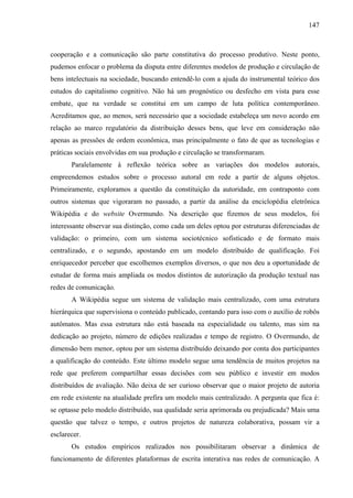 147
cooperação e a comunicação são parte constitutiva do processo produtivo. Neste ponto,
pudemos enfocar o problema da disputa entre diferentes modelos de produção e circulação de
bens intelectuais na sociedade, buscando entendê-lo com a ajuda do instrumental teórico dos
estudos do capitalismo cognitivo. Não há um prognóstico ou desfecho em vista para esse
embate, que na verdade se constitui em um campo de luta política contemporâneo.
Acreditamos que, ao menos, será necessário que a sociedade estabeleça um novo acordo em
relação ao marco regulatório da distribuição desses bens, que leve em consideração não
apenas as pressões de ordem econômica, mas principalmente o fato de que as tecnologias e
práticas sociais envolvidas em sua produção e circulação se transformaram.
Paralelamente à reflexão teórica sobre as variações dos modelos autorais,
empreendemos estudos sobre o processo autoral em rede a partir de alguns objetos.
Primeiramente, exploramos a questão da constituição da autoridade, em contraponto com
outros sistemas que vigoraram no passado, a partir da análise da enciclopédia eletrônica
Wikipédia e do website Overmundo. Na descrição que fizemos de seus modelos, foi
interessante observar sua distinção, como cada um deles optou por estruturas diferenciadas de
validação: o primeiro, com um sistema sociotécnico sofisticado e de formato mais
centralizado, e o segundo, apostando em um modelo distribuído de qualificação. Foi
enriquecedor perceber que escolhemos exemplos diversos, o que nos deu a oportunidade de
estudar de forma mais ampliada os modos distintos de autorização da produção textual nas
redes de comunicação.
A Wikipédia segue um sistema de validação mais centralizado, com uma estrutura
hierárquica que supervisiona o conteúdo publicado, contando para isso com o auxílio de robôs
autômatos. Mas essa estrutura não está baseada na especialidade ou talento, mas sim na
dedicação ao projeto, número de edições realizadas e tempo de registro. O Overmundo, de
dimensão bem menor, optou por um sistema distribuído deixando por conta dos participantes
a qualificação do conteúdo. Este último modelo segue uma tendência de muitos projetos na
rede que preferem compartilhar essas decisões com seu público e investir em modos
distribuídos de avaliação. Não deixa de ser curioso observar que o maior projeto de autoria
em rede existente na atualidade prefira um modelo mais centralizado. A pergunta que fica é:
se optasse pelo modelo distribuído, sua qualidade seria aprimorada ou prejudicada? Mais uma
questão que talvez o tempo, e outros projetos de natureza colaborativa, possam vir a
esclarecer.
Os estudos empíricos realizados nos possibilitaram observar a dinâmica de
funcionamento de diferentes plataformas de escrita interativa nas redes de comunicação. A
 