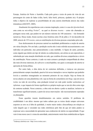 13
Europa, América do Norte e Austrália. Cada polo gerou o texto do ponto de vista de um
personagem do conto de fadas (vilão, herói, falso herói, princesa, ajudante etc). O projeto
tinha o objetivo de explorar as possibilidades de uma autoria distribuída através das redes
telemáticas (ASCOTT, 2005).
Atualmente há experiências com a mesma inspiração, como é o caso do @twitterbook,
uma conta no microblog Twitter6
, na qual os diversos tweetes – como são chamadas as
postagens nessa rede, que podem ter um número máximo de 140 caracteres – vão formando
narrativas. Desse modo, foram escritas cinco histórias entre 28 de julho e 21 de dezembro de
2009, através de 135 tweetes, com as contribuições de diversas pessoas conectadas pela rede.
Esse deslocamento do processo autoral na atualidade problematiza a noção de autoria
em várias direções. Por um lado, a produção escrita não é mais referida necessariamente a um
indivíduo em particular, mas potencialmente a uma multidão. A figura do autor, portanto,
como alguém que detém um tipo de talento ou conhecimento, um artista ou um especialista, é
substituída por uma atuação distribuída em rede, que combina diversas competências e níveis
de contribuição. Nesse contexto, é cada vez mais comum a produção compartilhada de obras
das mais diversas naturezas, de softwares a enciclopédias, nas quais a concepção de autoria se
apresenta de forma difusa.
Por outro lado, a obra deixa de ter contornos definidos, e torna-se um processo
potencialmente sempre inacabado, passível de novas interações e novos impulsos que poderão
levá-la a caminhos inimaginados no momento primeiro de sua criação. Seja na forma de
novas edições em uma plataforma wiki, seja na forma de comentários em blogs, seja em novos
twittes na rede de microblog, uma produção textual em rede pode receber acréscimos ad
infinitum, o que impacta de forma significativa a própria noção que se tem de obra como algo
de contorno acabado. Nesse contexto, a obra está em aberto e pode se atualizar, inclusive se
transformar significativamente, a partir de novas intervenções não necessariamente esperadas
ou planejadas.
Essas questões trazem desdobramentos em outros sentidos. O problema da
credibilidade é um deles: mesmo que todos saibam que os textos desde sempre estiveram
expostos ao erro ou à falta de qualidade, é muito maior ainda a desconfiança em relação ao
valor daquilo que é veiculado nas redes eletrônicas pelo fato de que ali todos podem se
expressar sem a necessidade de apresentar suas credenciais de mérito ou especialidade. O que
vem à tona nesse caso é o tema da autoridade, anteriormente muito bem estabelecida na figura
6
Endereço eletrônico em: <http://www.twitter.com>.
 