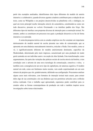 148
partir dos exemplos analisados, identificamos dois tipos diferentes de modelo de autoria
interativa: o colaborativo, quando diversos agentes criadores contribuem para a redação de um
texto, como na Wikipédia e em projetos desenvolvidos na plataforma wiki; o dialógico, no
qual um texto principal recebe interações através de comentários, constituindo-se como um
todo discursivo, presente no website Overmundo e na interface padrão dos blogs. São
diferentes tipos de interface com propostas diversas de interação para a construção textual. No
entanto, ambos se constituem em processos nos quais a produção discursiva se faz de forma
interativa e co-autorada.
A soma da pesquisa teórica com os estudos empíricos nos fez constatar um importante
deslocamento do modelo autoral de escrita presente nas redes de comunicação, que se
apresenta em uma dinâmica marcadamente interativa, reticular e fluida. Este modelo, como se
vê, é significativamente diferente do modelo anteriormente dominante, específico da
Modernidade, determinado pelo meio impresso, caracterizado por uma produção de modo
geral centrada em um indivíduo autor e na noção de obra fechada. Esta transformação, como
argumentamos, faz parte das variações das práticas sociais de escrita através da história, e tem
correlação com o advento de uma nova tecnologia de comunicação, conectiva e veloz, e
também com a emergência de um novo tipo de capitalismo, de natureza cognitiva. O modelo
autoral em rede, como um fenômeno muito recente, vem sendo experimentado em um sem
número de projetos que vão, gradativamente, definindo sua configuração. Procuramos analisar
alguns casos mais relevantes, com formatos de interação textual mais usuais, para extrair
deles algo de sua constituição e de sua dinâmica que nos permitisse articular com a reflexão
teórica realizada. Com o trabalho aqui apresentado, esperamos poder contribuir para os
estudos sobre as formas contemporâneas de produção em rede e também inspirar novas
investigações sobre temas relacionados.
 
