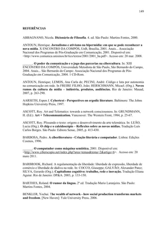 149
REFERÊNCIAS
ABBAGNANO, Nicola. Dicionário de Filosofia. 4. ed. São Paulo: Martins Fontes, 2000.
ANTOUN, Henrique. Jornalismo e ativismo na hipermídia: em que se pode reconhecer a
nova mídia. X ENCONTRO DA COMPÓS, UnB, Brasília, 2001. Anais... Associação
Nacional dos Programas de Pós-Graduação em Comunicação, 2001. Disponível em:
<http://www.comunica.unisinos.br/tics/textos/2001/2001_ha.pdf>. Acesso em: 20 mar. 2008.
______. O poder da comunicação e o jogo das parcerias na cibercultura. In: XIII
ENCONTRO DA COMPÓS, Universidade Metodista de São Paulo, São Bernardo do Campo,
2004. Anais... São Bernardo do Campo: Associação Nacional dos Programas de Pós-
Graduação em Comunicação, 2004. 1 CD-Rom.
ANTOUN, Henrique; LEMOS, Ana Carla de; PECINI, André. Código e luta por autonomia
na comunicação em rede. In FREIRE FILHO, João; HERSCHMANN, Micael. (Org.). Novos
rumos da cultura da mídia – indústria, produtos, audiências. Rio de Janeiro: Mauad,
2007, p. 263-290.
AARSETH, Espen J. Cybertext - Perspectives on ergodic literature. Baltimore: The Johns
Hopkins University Press, 1997.
ASCOTT, Roy. Art and Telematics: towards a network consciousness. In: GRUNDMANN,
H. (Ed.). Art + Telecommunication. Vancouver: The Western Front, 1984, p. 25-67.
ASCOTT, Roy. Plissando o texto: origens e desenvolvimento da arte telemática. In: LEÃO,
Lucia (Org.). O chip e o caleidoscópio – Reflexões sobre as novas mídias. Tradução Luís
Carlos Borges. São Paulo: Editora Senac, 2005, p. 413-430.
BARBOSA, Pedro. A ciberliteratura - Criação literária e computador. Lisboa: Edições
Cosmos, 1996.
______. O computador como máquina semiótica. 2001. Disponível em:
<http://www.ciberscopio.net/index.php?area=temas&tema=2&artigo=6>. Acesso em: 20
maio 2011.
BARBROOK, Richard. A regulamentação da liberdade: liberdade de expressão, liberdade de
comércio e liberdade de dádiva na rede. In: COCCO, Giuseppe; GALVÃO; Alexander Patez;
SILVA, Gerardo (Org.). Capitalismo cognitivo: trabalho, rede e inovação. Tradução Eliana
Aguiar. Rio de Janeiro: DP&A. 2003, p. 133-150.
BARTHES, Roland. O rumor da língua. 2ª ed. Tradução Mario Laranjeira. São Paulo:
Martins Fontes, 2004.
BENKLER, Yochai. The wealth of network - how social production transforms markets
and freedom. [New Haven]: Yale University Press, 2006.
 