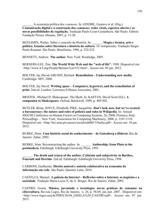 150
______. A economia política dos commons. In: GINDRE, Gustavo et al. (Org.).
Comunicação digital e a construção dos commons: redes virais, espectro aberto e as
novas possibilidades de regulação. Tradução Paulo Cezar Castanheira. São Paulo: Editora
Fundação Perseu Abramo, 2007, p. 11-20.
BENJAMIN, Walter. Sobre o conceito da História. In: ______. Magia e técnica, arte e
política. Ensaios sobre literatura e história da cultura. 10. reimpressão. Tradução Sérgio
Paulo Rouanet. São Paulo: Brasiliense, 1996, p. 222-232.
BENNETT, Andrew. The author. New York: Routledge, 2005.
BERNERS-LEE, Tim. The World Wide Web and the "web of life". 1998. Disponível em:
<http://www.w3.org/People/Berners-Lee/UU.html>. Acesso em: 05 jan. 2012.
BOLTER, Jay David; GRUSIN, Richard. Remediation – Understanding new media.
Cambridge: MIT, 2000.
BOLTER, Jay David. Writing space – Computers, hypertext, and the remediation of
print. 2nd ed. London: Lawrence Erlbaum Associates, 2001.
BRISTOL, Michael D. Shakespeare: The Myth. In: KASTAN, David Scott (Ed.). A
companion to Shakespeare, Oxford, Balckwell, 1999, p. 489-502.
BUTLER, Brian; JOYCE, Elisabeth; PIKE, Jacqueline. Don’t look now, but we’ve created
a bureaucracy: the nature and roles of policies and rules in Wikipedia. In: Annual
SIGCHI Conference on Human Factors in Computing Systems, 26, 2008, Florence, Italy.
Proceedings… New York: Association for Computing Machinery, 2008, p. 1101-1110.
Disponível em: <http://hci.uma.pt/courses/socialweb08F/5/butler.pdf>. Acesso em: 10 jan.
2012.
BURKE, Peter. Uma história social do conhecimento – de Gutenberg a Diderot. Rio de
Janeiro: Zahar, 2003.
BURKE, Séan. Reconstructing the author. In: ______. Authorship: from Plato to the
postmodern. Edinburgh: Edinburgh University Press, 1995.
______. The death and return of the author. Criticism and subjectivity in Barthes,
Foucault and Derrida. 2nd ed. Edinburgh: Edinburgh University Press, 1998.
CARBONI, Guilherme. Direito autoral e autoria colaborativa na economia da
informação em rede. São Paulo: Quartier Latin, 2010.
CASTELLS, Manuel. A galáxia da Internet – Reflexões sobre a Internet, os negócios e a
sociedade. Tradução Maria Luiza X. de A. Borges. Rio de Janeiro: Zahar, 2003.
CASTRO, Gisela. Música, juventude e tecnologia: novas práticas de consumo na
cibercultura. Revista Logos, Rio de Janeiro, n. 26, p. 58-69, jan./jun. 2007. Disponível em:
<http://www.logos.uerj.br/PDFS/26/04_GISELA%20_CASTRO.pdf>. Acesso em: 07 jun.
2011.
 