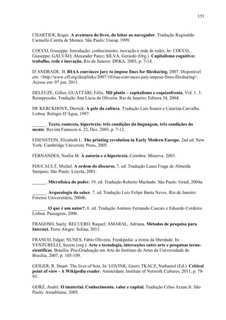 151
CHARTIER, Roger. A aventura do livro, do leitor ao navegador. Tradução Reginaldo
Carmello Corrêa de Moraes. São Paulo: Unesp, 1999.
COCCO, Giuseppe. Introdução: conhecimento, inovação e rede de redes. In: COCCO,
Giuseppe; GALVÃO; Alexander Patez; SILVA, Gerardo (Org.). Capitalismo cognitivo:
trabalho, rede e inovação. Rio de Janeiro: DP&A. 2003, p. 7-14.
D’ANDRADE. H. RIAA convinces jury to impose fines for filesharing. 2007. Disponível
em: <http://www.eff.org/deeplinks/2007/10/riaa-convinces-jury-impose-fines-filesharing>.
Acesso em: 07 jun. 2011.
DELEUZE, Gilles; GUATTARI, Félix. Mil platôs – capitalismo e esquizofrenia, Vol. 1. 3.
Reimpressão. Tradução Ana Lúcia de Oliveira. Rio de Janeiro: Editora 34, 2004.
DE KERCKHOVE, Derrick. A pele da cultura. Tradução Luís Soares e Catarina Carvalho.
Lisboa: Relógio D’Água, 1997.
______. Texto, contexto, hipertexto: três condições da linguagem, três condições da
mente. Revista Famecos n. 22, Dez. 2003, p. 7-12.
EISENSTEIN, Elizabeth L. The printing revolution in Early Modern Europe. 2nd ed. New
York: Cambridge University Press, 2005.
FERNANDES, Noélia M. A autoria e o hipertexto. Coimbra: Minerva. 2003.
FOUCAULT, Michel. A ordem do discurso. 7. ed. Tradução Laura Fraga de Almeida
Sampaio. São Paulo: Loyola, 2001.
______. Microfísica do poder. 19. ed. Tradução Roberto Machado. São Paulo: Graal, 2004a.
______. Arqueologia do saber. 7. ed. Tradução Luiz Felipe Baeta Neves. Rio de Janeiro:
Forense Universitária, 2004b.
______. O que é um autor?. 6. ed. Tradução António Fernando Cascais e Eduardo Cordeiro.
Lisboa: Passagens, 2006.
FRAGOSO, Suely; RECUERO, Raquel; AMARAL, Adriana. Métodos de pesquisa para
Internet. Porto Alegre: Sulina, 2011.
FRANCO, Edgar; NUNES, Fábio Oliveira. Freakpedia: a ironia da liberdade. In:
VENTURELLI, Suzete (org.). Arte e tecnologia, interseções entre arte e pesquisas tecno-
científicas. Brasília: Pós-Graduação em Arte do Instituto de Artes da Universidade de
Brasília, 2007, p. 105-109.
GEIGER, R. Stuart. The lives of bots. In: LOVINK, Geert; TKACZ, Nathaniel (Ed.). Critical
point of view - A Wikipedia reader. Amsterdam: Institute of Network Cultures, 2011, p. 78-
93.
GORZ, André. O imaterial. Conhecimento, valor e capital. Tradução Celso Azzan Jr. São
Paulo: Annablume, 2005.
 