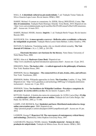 152
HALL, S. A identidade cultural na pós-modernidade. 7. ed. Tradução Tomaz Tadeu da
Silva e Guacira Lopes Louro. Rio de Janeiro: DP&A, 2002.
HARDT, Michael. O comum no comunismo. In: ZIZEK, Slavoj; DOUZINAS, Costas. The
idea of communism. Tradução Paulo Henrique Almeida. Verso Books, 2010. Disponível em:
<http://www.universidadenomade.org.br/userfiles/file/O%20Comum%20no%20Comunismo.
pdf>. Acesso em: 14 maio 2011.
HARDT, Michael; NEGRI, Antonio. Império. 3. ed. Tradução Berilo Vargas. Rio de Janeiro:
Record, 2001.
HAVELOCK, Eric. A musa aprende a escrever - Reflexões sobre a oralidade e a literacia
da Antiguidade ao presente. Tradução Maria Leonor Santa Bárbara. Lisboa: Gradiva, 1996.
HAYLES, N. Katherine. Translating media: why we should rethink textuality. The Yale
Journal of Criticism v.16, n. 2, 2003, p. 263-290.
______. Electronic literature: new horizons for the literary. Notre Dame: University of
Notre Dame Press, 2008.
HICKS, Alan et al. Slackware Linux Book. Disponível em:
<http://www.slackbook.org/html/introduction-opensource.html>. Acesso em: 12 jan. 2012.
HIMANEN, Pekka. The hacker ethic – A radical approach to the philosophy of business.
New York: Random House, 2001.
JOHNSON, Steven. Emergence – The connected lives of ants, brains, cities, and software.
New York: Touchstone, 2002.
JOHNSON, Bobbie. Wikipedia approaches its limits. The Guardian, London, 12 Aug. 2009.
Disponível em: <http://www.guardian.co.uk/technology/2009/aug/12/wikipedia-deletionist-
inclusionist>. Acesso em: 11 jan. 2012.
JOHNSON, Telma. Nos bastidores da Wikipédia Lusófona - Percalços e conquistas de
um projeto de escrita coletiva on-line. Rio de Janeiro: E-papers, 2010.
KITTLER, Friedrich. A história dos meios de comunicação. In: LEÃO, Lucia (Org.). O chip
e o caleidoscópio: reflexões sobre as novas mídias. Tradução de Luís Carlos Borges. São
Paulo: Ed. SENAC, 2005, p. 73-100.
LAMPE, Cliff; RESNICK, Paul. Slash(dot) and burn: Distributed moderation in a large
online conversation space. 2004. Disponível em:
<http://presnick.people.si.umich.edu/papers/chi04/LampeResnick.pdf>. Acesso em: 01 jan.
2012.
LANDOW, George P. Hypertext 2.0: The convergence of contemporary critical theory
and technology. [Baltimore]: Johns Hopkins University Press, 1997.
LAZZARATO, Maurizio; NEGRI, Antonio. Trabalho imaterial – formas de vida e
produção de subjetividade. Tradução de Mônica Jesus. Rio de Janeiro: DP&A, 2001.
 