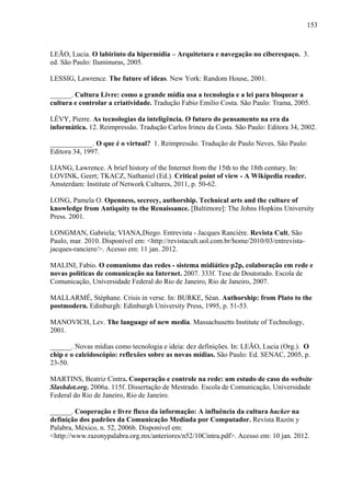 153
LEÃO, Lucia. O labirinto da hipermídia – Arquitetura e navegação no ciberespaço. 3.
ed. São Paulo: Iluminuras, 2005.
LESSIG, Lawrence. The future of ideas. New York: Random House, 2001.
______. Cultura Livre: como a grande mídia usa a tecnologia e a lei para bloquear a
cultura e controlar a criatividade. Tradução Fabio Emilio Costa. São Paulo: Trama, 2005.
LÉVY, Pierre. As tecnologias da inteligência. O futuro do pensamento na era da
informática. 12. Reimpressão. Tradução Carlos Irineu da Costa. São Paulo: Editora 34, 2002.
____________. O que é o virtual? 1. Reimpressão. Tradução de Paulo Neves. São Paulo:
Editora 34, 1997.
LIANG, Lawrence. A brief history of the Internet from the 15th to the 18th century. In:
LOVINK, Geert; TKACZ, Nathaniel (Ed.). Critical point of view - A Wikipedia reader.
Amsterdam: Institute of Network Cultures, 2011, p. 50-62.
LONG, Pamela O. Openness, secrecy, authorship. Technical arts and the culture of
knowledge from Antiquity to the Renaissance. [Baltimore]: The Johns Hopkins University
Press. 2001.
LONGMAN, Gabriela; VIANA,Diego. Entrevista - Jacques Rancière. Revista Cult, São
Paulo, mar. 2010. Disponível em: <http://revistacult.uol.com.br/home/2010/03/entrevista-
jacques-ranciere/>. Acesso em: 11 jan. 2012.
MALINI, Fabio. O comunismo das redes - sistema midiático p2p, colaboração em rede e
novas políticas de comunicação na Internet. 2007. 333f. Tese de Doutorado. Escola de
Comunicação, Universidade Federal do Rio de Janeiro, Rio de Janeiro, 2007.
MALLARMÉ, Stéphane. Crisis in verse. In: BURKE, Séan. Authorship: from Plato to the
postmodern. Edinburgh: Edinburgh University Press, 1995, p. 51-53.
MANOVICH, Lev. The language of new media. Massachusetts Institute of Technology,
2001.
______. Novas mídias como tecnologia e ideia: dez definições. In: LEÃO, Lucia (Org.). O
chip e o caleidoscópio: reflexões sobre as novas mídias. São Paulo: Ed. SENAC, 2005, p.
23-50.
MARTINS, Beatriz Cintra. Cooperação e controle na rede: um estudo de caso do website
Slashdot.org. 2006a. 115f. Dissertação de Mestrado. Escola de Comunicação, Universidade
Federal do Rio de Janeiro, Rio de Janeiro.
______. Cooperação e livre fluxo da informação: A influência da cultura hacker na
definição dos padrões da Comunicação Mediada por Computador. Revista Razón y
Palabra, México, n. 52, 2006b. Disponível em:
<http://www.razonypalabra.org.mx/anteriores/n52/10Cintra.pdf>. Acesso em: 10 jan. 2012.
 