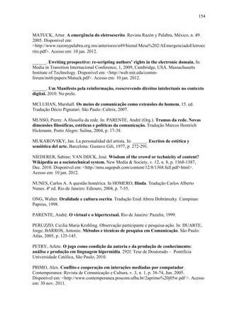 154
MATUCK, Artur. A emergência do eletroescrito. Revista Razón y Palabra, México, n. 49.
2005. Disponível em:
<http://www.razonypalabra.org.mx/anteriores/n49/bienal/Mesa%202/AEmergenciadoEletroec
rito.pdf>. Acesso em: 10 jan. 2012.
______. Ewriting prospective: re-scripting authors’ rights in the electronic domain. In:
Media in Transition Internacional Conference, 1, 2009, Cambridge, USA. Massachusetts
Institute of Technology. Disponível em: <http://web.mit.edu/comm-
forum/mit6/papers/Matuck.pdf>. Acesso em: 10 jan. 2012.
______. Um Manifesto pela reinformação, reescrevendo direitos intelectuais no contexto
digital. 2010. No prelo.
MCLUHAN, Marshall. Os meios de comunicação como extensões do homem. 15. ed.
Tradução Décio Pignatari. São Paulo: Cultrix, 2007.
MUSSO, Pierre. A filosofia da rede. In: PARENTE, André (Org.). Tramas da rede. Novas
dimensões filosóficas, estéticas e políticas da comunicação. Tradução Marcos Homrich
Hickmann. Porto Alegre: Sulina, 2004, p. 17-38.
MUKAROVSKY, Jan. La personalidad del artista. In: ______. Escritos de estética y
semiótica del arte. Barcelona: Gustavo Gili, 1977, p. 272-291.
NIEDERER, Sabine; VAN DIJCK, José. Wisdom of the crowd or technicity of content?
Wikipedia as a sociotechnical system. New Media & Society, v. 12, n. 8, p. 1368-1387,
Dec. 2010. Disponível em: <http://nms.sagepub.com/content/12/8/1368.full.pdf+html>.
Acesso em: 10 jan. 2012.
NUNES, Carlos A. A questão homérica. In HOMERO, Ilíada. Tradução Carlos Alberto
Nunes. 4ª ed. Rio de Janeiro: Ediouro, 2004, p. 7-55.
ONG, Walter. Oralidade e cultura escrita. Tradução Enid Abreu Dobránszky. Campinas:
Papirus, 1998.
PARENTE, André. O virtual e o hipertextual. Rio de Janeiro: Pazulin, 1999.
PERUZZO, Cicilia Maria Krohling. Observação participante e pesquisa-ação. In: DUARTE,
Jorge; BARROS, Antonio. Métodos e técnicas de pesquisa em Comunicação. São Paulo:
Atlas, 2005, p. 125-145.
PETRY, Arlete. O jogo como condição da autoria e da produção de conhecimento:
análise e produção em linguagem hipermídia. 292f. Tese de Doutorado – Pontifícia
Universidade Católica, São Paulo, 2010.
PRIMO, Alex. Conflito e cooperação em interações mediadas por computador.
Contemporanea: Revista de Comunicação e Cultura, v. 3, n. 1, p. 38-74, Jun. 2005.
Disponível em: <http://www.contemporanea.poscom.ufba.br/2aprimo%20j05w.pdf >. Acesso
em: 30 nov. 2011.
 