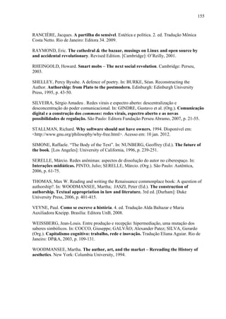 155
RANCIÈRE, Jacques. A partilha do sensível. Estética e política. 2. ed. Tradução Mônica
Costa Netto. Rio de Janeiro: Editora 34. 2009.
RAYMOND, Eric. The cathedral & the bazaar, musings on Linux and open source by
and accidental revolutionary. Revised Edition. [Cambridge]: O’Reilly, 2001.
RHEINGOLD, Howard. Smart mobs – The next social revolution. Cambridge: Perseu,
2003.
SHELLEY, Percy Bysshe. A defence of poetry. In: BURKE, Séan. Reconstructing the
Author. Authorship: from Plato to the postmodern. Edinburgh: Edinburgh University
Press, 1995, p. 43-50.
SILVEIRA, Sérgio Amadeu . Redes virais e espectro aberto: descentralização e
desconcentração do poder comunicacional. In: GINDRE, Gustavo et al. (Org.). Comunicação
digital e a construção dos commons: redes virais, espectro aberto e as novas
possibilidades de regulação. São Paulo: Editora Fundação Perseu Abramo, 2007, p. 21-55.
STALLMAN, Richard. Why software should not have owners. 1994. Disponível em:
<http://www.gnu.org/philosophy/why-free.html>. Acesso em: 10 jan. 2012.
SIMONE, Raffaele. “The Body of the Text”. In: NUNBERG, Geoffrey (Ed.). The future of
the book. [Los Angeles]: University of California, 1996, p. 239-251.
SERELLE, Márcio. Redes anônimas: aspectos de dissolução do autor no ciberespaço. In:
Interações midiáticas. PINTO, Julio; SERELLE, Márcio. (Org.). São Paulo: Autêntica,
2006, p. 61-75.
THOMAS, Max W. Reading and writing the Renaissance commonplace book: A question of
authorship?. In: WOODMANSEE, Martha; JASZI, Peter (Ed.). The construction of
authorship. Textual appropriation in law and literature. 3rd ed. [Durham]: Duke
University Press, 2006, p. 401-415.
VEYNE, Paul. Como se escreve a história. 4. ed. Tradução Alda Baltazar e Maria
Auxiliadora Kneipp. Brasília: Editora UnB, 2008.
WEISSBERG, Jean-Louis. Entre produção e recepção: hipermediação, uma mutação dos
saberes simbólicos. In: COCCO, Giuseppe; GALVÃO; Alexander Patez; SILVA, Gerardo
(Org.). Capitalismo cognitivo: trabalho, rede e inovação. Tradução Eliana Aguiar. Rio de
Janeiro: DP&A, 2003, p. 109-131.
WOODMANSEE, Martha. The author, art, and the market – Rereading the History of
aesthetics. New York: Columbia University, 1994.
 