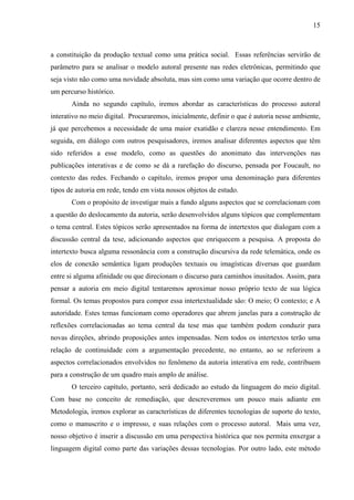 15
a constituição da produção textual como uma prática social. Essas referências servirão de
parâmetro para se analisar o modelo autoral presente nas redes eletrônicas, permitindo que
seja visto não como uma novidade absoluta, mas sim como uma variação que ocorre dentro de
um percurso histórico.
Ainda no segundo capítulo, iremos abordar as características do processo autoral
interativo no meio digital. Procuraremos, inicialmente, definir o que é autoria nesse ambiente,
já que percebemos a necessidade de uma maior exatidão e clareza nesse entendimento. Em
seguida, em diálogo com outros pesquisadores, iremos analisar diferentes aspectos que têm
sido referidos a esse modelo, como as questões do anonimato das intervenções nas
publicações interativas e de como se dá a rarefação do discurso, pensada por Foucault, no
contexto das redes. Fechando o capítulo, iremos propor uma denominação para diferentes
tipos de autoria em rede, tendo em vista nossos objetos de estudo.
Com o propósito de investigar mais a fundo alguns aspectos que se correlacionam com
a questão do deslocamento da autoria, serão desenvolvidos alguns tópicos que complementam
o tema central. Estes tópicos serão apresentados na forma de intertextos que dialogam com a
discussão central da tese, adicionando aspectos que enriquecem a pesquisa. A proposta do
intertexto busca alguma ressonância com a construção discursiva da rede telemática, onde os
elos de conexão semântica ligam produções textuais ou imagísticas diversas que guardam
entre si alguma afinidade ou que direcionam o discurso para caminhos inusitados. Assim, para
pensar a autoria em meio digital tentaremos aproximar nosso próprio texto de sua lógica
formal. Os temas propostos para compor essa intertextualidade são: O meio; O contexto; e A
autoridade. Estes temas funcionam como operadores que abrem janelas para a construção de
reflexões correlacionadas ao tema central da tese mas que também podem conduzir para
novas direções, abrindo proposições antes impensadas. Nem todos os intertextos terão uma
relação de continuidade com a argumentação precedente, no entanto, ao se referirem a
aspectos correlacionados envolvidos no fenômeno da autoria interativa em rede, contribuem
para a construção de um quadro mais amplo de análise.
O terceiro capítulo, portanto, será dedicado ao estudo da linguagem do meio digital.
Com base no conceito de remediação, que descreveremos um pouco mais adiante em
Metodologia, iremos explorar as características de diferentes tecnologias de suporte do texto,
como o manuscrito e o impresso, e suas relações com o processo autoral. Mais uma vez,
nosso objetivo é inserir a discussão em uma perspectiva histórica que nos permita enxergar a
linguagem digital como parte das variações dessas tecnologias. Por outro lado, este método
 