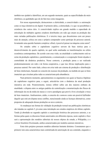 16
também nos ajudará a identificar, em um segundo momento, quais as especificidades do meio
eletrônico, as qualidades que ele de fato traz como inaugurais.
Em nossa argumentação, destacaremos a eletricidade, a conectividade e a automação
como os traço distintivos do digital. O primeiro deles, a eletricidade, é o que vai possibilitar a
existência dos outros dois. A conectividade explica em grande medida a capacidade de
articulação de múltiplos agentes criadores distribuídos em rede que atuam na produção das
mais variadas publicações eletrônicas. E o terceiro traço, que discutiremos com um pouco
mais de atenção, coloca em cena o próprio computador como partícipe do processo autoral,
levantando uma questão bastante complexa: afinal, é possível pensar na máquina como autor?
Os estudos sobre o capitalismo cognitivo servem de base teórica para o
desenvolvimento do quarto capítulo, no qual serão analisadas as transformações na esfera
econômica contemporânea. De acordo com essa visão, na atualidade o conhecimento está no
cerne da produção capitalista e, paralelamente, a comunicação e a cooperação foram alçadas à
centralidade da dinâmica produtiva. Nesse contexto, a produção passa a ser realizada
predominantemente em rede e de forma cooperativa, o que traz óbvias implicações para o
processo autoral. Por outro lado, coloca em crise todo um sistema de produção e distribuição
de bens intelectuais, baseado no conceito de escassez da produção, na medida em que os bens
imateriais que circulam pelas redes se caracterizam pela abundância.
Num primeiro momento, apresentaremos os argumentos nos quais se baseia a hipótese
do capitalismo cognitivo para, a seguir, articulá-los com a dinâmica da atual produção
interativa em rede. Posteriormente, iremos refletir sobre um dos maiores embates da
atualidade: a disputa entre os antigos padrões de centralização e monetarização dos fluxos de
informação da era da mídia de massa e o novo paradigma que prevê a livre circulação e troca
de bens imateriais. Analisaremos, então, o conceito de commons como um possível definidor
daquilo que está em disputa nesse conflito, mencionando ainda as licenças alternativas, como
propostas de adequação dessas produções ao novo contexto.
As mudanças nas formas de validação da produção textual nas publicações eletrônicas
são tratadas no capítulo 5, já como uma introdução aos estudos empíricos do último capítulo.
Tendo já abordado no segundo capítulo a constituição histórica dos processos autorais, e as
formas pelas quais os discursos foram autorizados em diferentes épocas, neste capítulo o foco
será a apresentação dos modelos editoriais de nossos objetos de estudo, a Wikipédia, e o
website brasileiro Overmundo, ambos caracterizados por modelos autorais interativos.
Estes dois projetos possuem modelos editoriais bastante distintos. Constatamos que o
primeiro tem uma característica mais centralizada de autorização de seu conteúdo, enquanto o
 