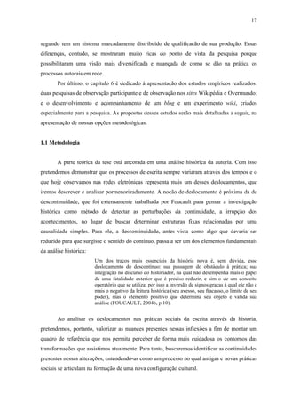 17
segundo tem um sistema marcadamente distribuído de qualificação de sua produção. Essas
diferenças, contudo, se mostraram muito ricas do ponto de vista da pesquisa porque
possibilitaram uma visão mais diversificada e nuançada de como se dão na prática os
processos autorais em rede.
Por último, o capítulo 6 é dedicado à apresentação dos estudos empíricos realizados:
duas pesquisas de observação participante e de observação nos sites Wikipédia e Overmundo;
e o desenvolvimento e acompanhamento de um blog e um experimento wiki, criados
especialmente para a pesquisa. As propostas desses estudos serão mais detalhadas a seguir, na
apresentação de nossas opções metodológicas.
1.1 Metodologia
A parte teórica da tese está ancorada em uma análise histórica da autoria. Com isso
pretendemos demonstrar que os processos de escrita sempre variaram através dos tempos e o
que hoje observamos nas redes eletrônicas representa mais um desses deslocamentos, que
iremos descrever e analisar pormenorizadamente. A noção de deslocamento é próxima da de
descontinuidade, que foi extensamente trabalhada por Foucault para pensar a investigação
histórica como método de detectar as perturbações da continuidade, a irrupção dos
acontecimentos, no lugar de buscar determinar estruturas fixas relacionadas por uma
causalidade simples. Para ele, a descontinuidade, antes vista como algo que deveria ser
reduzido para que surgisse o sentido do contínuo, passa a ser um dos elementos fundamentais
da análise histórica:
Um dos traços mais essenciais da história nova é, sem dúvida, esse
deslocamento do descontínuo: sua passagem do obstáculo à prática; sua
integração no discurso do historiador, na qual não desempenha mais o papel
de uma fatalidade exterior que é preciso reduzir, e sim o de um conceito
operatório que se utiliza; por isso a inversão de signos graças à qual ele não é
mais o negativo da leitura histórica (seu avesso, seu fracasso, o limite de seu
poder), mas o elemento positivo que determina seu objeto e valida sua
análise (FOUCAULT, 2004b, p.10).
Ao analisar os deslocamentos nas práticas sociais da escrita através da história,
pretendemos, portanto, valorizar as nuances presentes nessas inflexões a fim de montar um
quadro de referência que nos permita perceber de forma mais cuidadosa os contornos das
transformações que assistimos atualmente. Para tanto, buscaremos identificar as continuidades
presentes nessas alterações, entendendo-as como um processo no qual antigas e novas práticas
sociais se articulam na formação de uma nova configuração cultural.
 