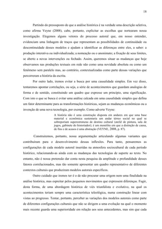 18
Partindo do pressuposto de que a análise histórica é na verdade uma descrição seletiva,
como afirma Veyne (2008), cabe, portanto, explicitar as escolhas que nortearam nossa
investigação. Elegemos alguns vetores do processo autoral que, em nosso entender,
evidenciam uma linhagem de traços que representam as possibilidades de continuidade ou
descontinuidade desses modelos e ajudam a identificar as diferenças entre eles, a saber: a
produção interativa ou individualizada; a nomeação ou o anonimato; a fixação de seus limites,
se aberto a novas intervenções ou fechado. Assim, queremos situar as mudanças que hoje
observamos nas produções textuais em rede não como uma novidade absoluta ou como um
fenômeno sem paralelo mas, ao contrário, contextualizadas como parte dessas variações que
percorreram a história da escrita.
Por outro lado, iremos evitar a busca por uma causalidade simples. Em vez disso,
tentaremos apontar correlações, ou seja, a série de acontecimentos que guardam analogias de
forma e de sentido, constituindo um quadro que expresse um princípio, uma significação.
Com isto o que se busca é evitar uma análise calcada em uma causalidade simples que defina
um fator determinante para as transformações históricas, sejam as mudanças econômicas ou a
invenção de uma nova tecnologia, por exemplo. Como adverte Veyne:
A história não é uma construção disposta em andares em que uma base
material e econômica sustentaria um andar térreo social no qual se
sobreporiam superestruturas de destino cultural (ateliê de pintura, sala de
jogos, gabinete do historiador); é um monólito em que a distinção de causa,
de fins e de acasos é uma abstração (VEYNE, 2008, p. 87).
Construiremos, portanto, nossa argumentação articulando algumas variantes que
contribuíram para o desenvolvimento dessas inflexões. Para tanto, pensaremos as
configurações de cada modelo autoral inseridas na atmosfera sociocultural de cada período
histórico, relacionando-as ainda com as mudanças das tecnologias de suporte ao texto. No
entanto, não é nossa pretensão dar conta nesta pesquisa da amplitude e profundidade desses
fatores correlacionados, mas tão somente apresentar um quadro representativo de diferentes
contextos culturais que produziram modelos autorais específicos.
Outro cuidado que iremos ter é o de não procurar uma origem nem uma finalidade na
análise histórica, mas espreitar pelos pequenos movimentos que expressem diferenças. Fugir,
desta forma, de uma abordagem histórica de viés triunfalista e evolutivo, na qual os
acontecimentos teriam sempre uma característica teleológica, numa construção linear com
vistas ao progresso. Tentar, portanto, perceber as variações dos modelos autorais como parte
de diferentes configurações culturais que não se dirigem a uma evolução na qual o momento
mais recente guarda uma superioridade em relação aos seus antecedentes, mas sim que cada
 